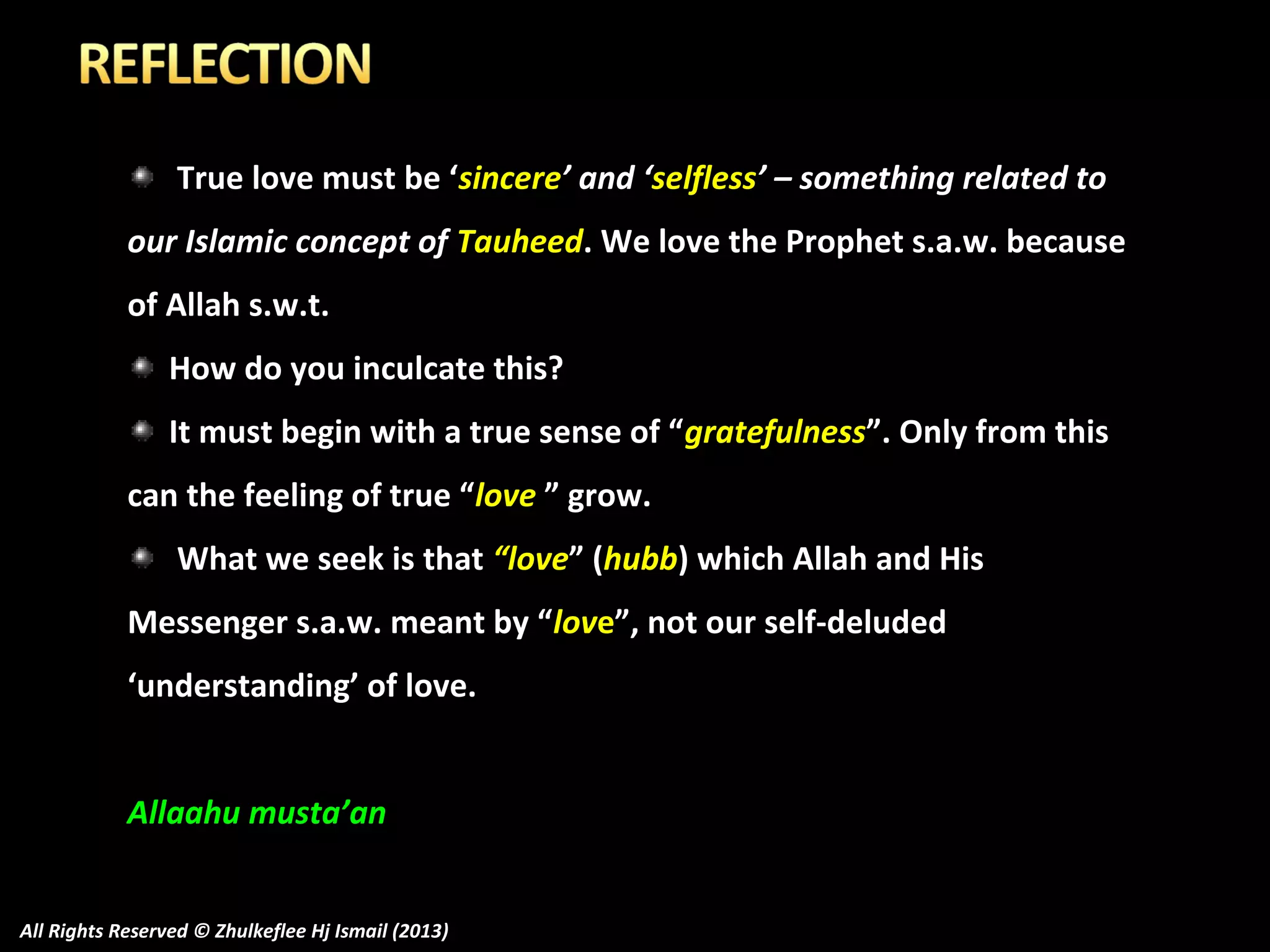 True love must be ‘sincere’ and ‘selfless’ – something related to
our Islamic concept of Tauheed. We love the Prophet s.a.w. because
of Allah s.w.t.
How do you inculcate this?
It must begin with a true sense of “gratefulness”. Only from this
can the feeling of true “love ” grow.
What we seek is that “love” (hubb) which Allah and His
Messenger s.a.w. meant by “love”, not our self-deluded
‘understanding’ of love.
Allaahu musta’an
All Rights Reserved © Zhulkeflee Hj Ismail (2013)

 
