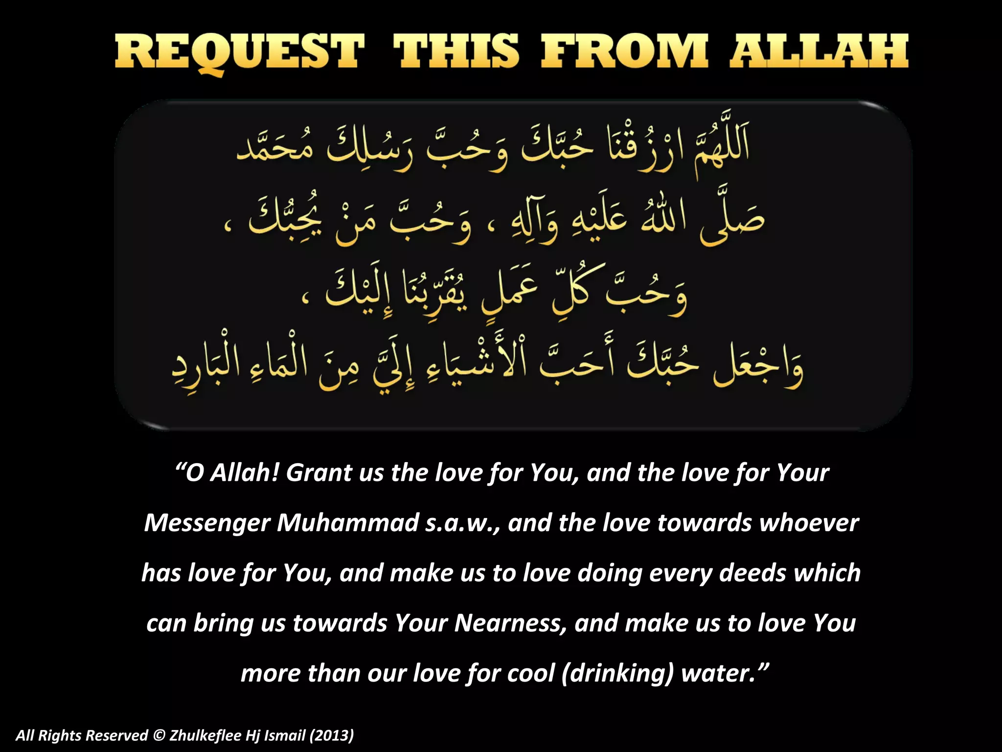 “O Allah! Grant us the love for You, and the love for Your
Messenger Muhammad s.a.w., and the love towards whoever
has love for You, and make us to love doing every deeds which
can bring us towards Your Nearness, and make us to love You
more than our love for cool (drinking) water.”
All Rights Reserved © Zhulkeflee Hj Ismail (2013)

 