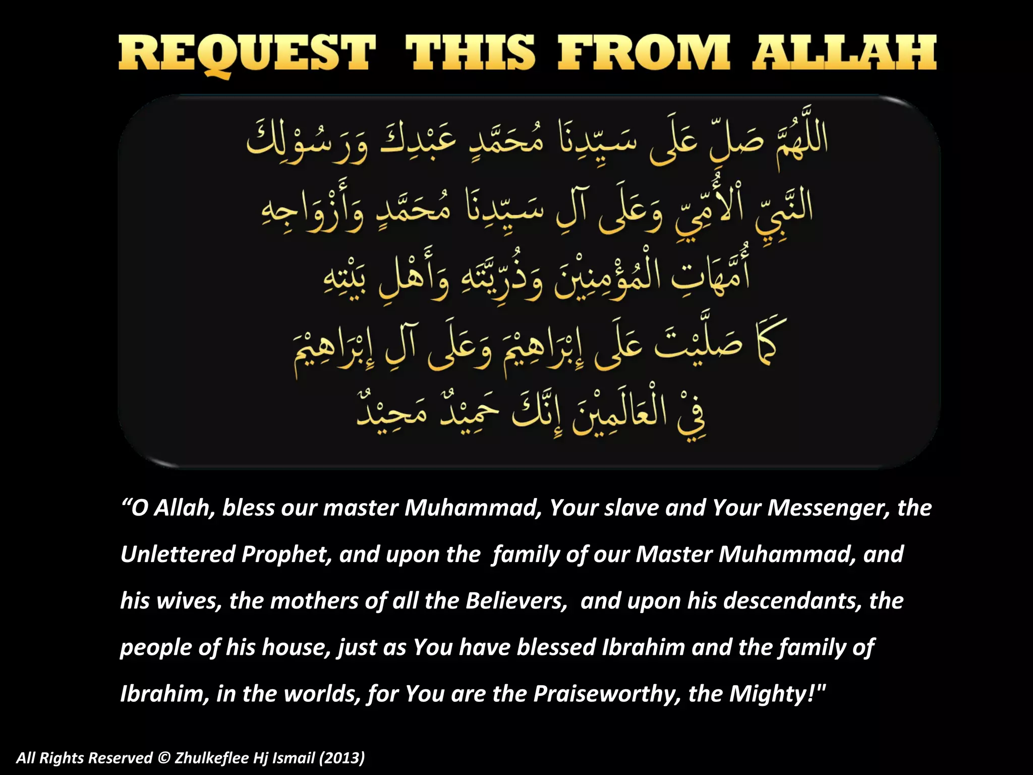 “O Allah, bless our master Muhammad, Your slave and Your Messenger, the
Unlettered Prophet, and upon the family of our Master Muhammad, and
his wives, the mothers of all the Believers, and upon his descendants, the
people of his house, just as You have blessed Ibrahim and the family of
Ibrahim, in the worlds, for You are the Praiseworthy, the Mighty!"
All Rights Reserved © Zhulkeflee Hj Ismail (2013)

 