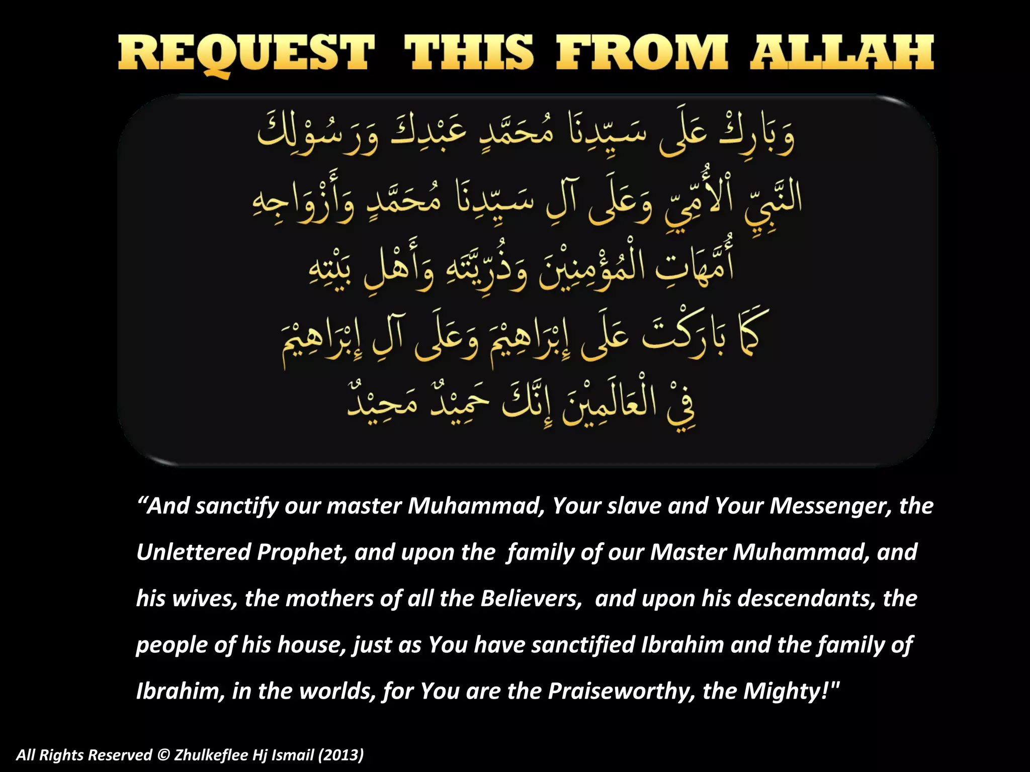 “And sanctify our master Muhammad, Your slave and Your Messenger, the
Unlettered Prophet, and upon the family of our Master Muhammad, and
his wives, the mothers of all the Believers, and upon his descendants, the
people of his house, just as You have sanctified Ibrahim and the family of
Ibrahim, in the worlds, for You are the Praiseworthy, the Mighty!"
All Rights Reserved © Zhulkeflee Hj Ismail (2013)

 