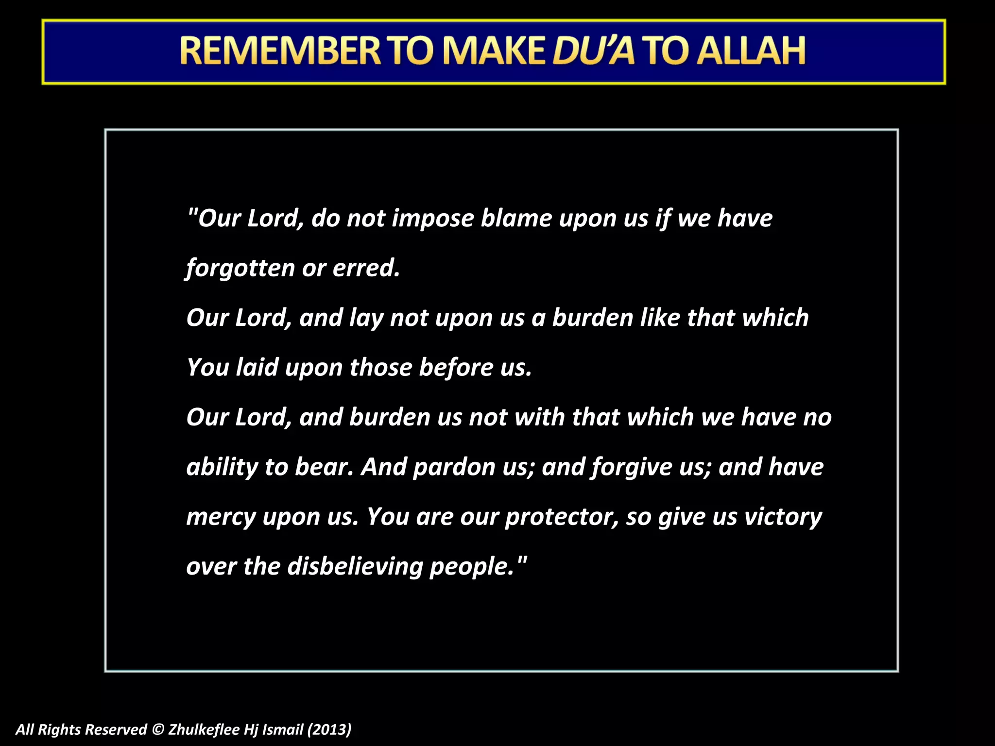 "Our Lord, do not impose blame upon us if we have
forgotten or erred.
Our Lord, and lay not upon us a burden like that which
You laid upon those before us.
Our Lord, and burden us not with that which we have no
ability to bear. And pardon us; and forgive us; and have
mercy upon us. You are our protector, so give us victory
over the disbelieving people."

All Rights Reserved © Zhulkeflee Hj Ismail (2013)

 