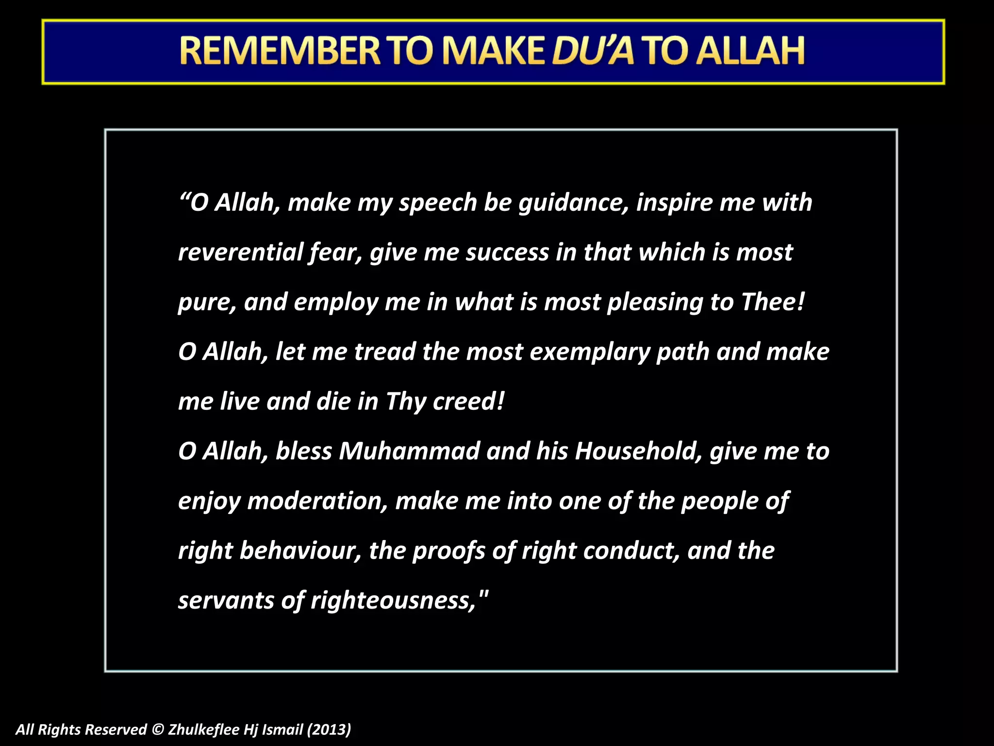 “O Allah, make my speech be guidance, inspire me with
reverential fear, give me success in that which is most
pure, and employ me in what is most pleasing to Thee!
O Allah, let me tread the most exemplary path and make
me live and die in Thy creed!
O Allah, bless Muhammad and his Household, give me to
enjoy moderation, make me into one of the people of
right behaviour, the proofs of right conduct, and the
servants of righteousness,"

All Rights Reserved © Zhulkeflee Hj Ismail (2013)

 