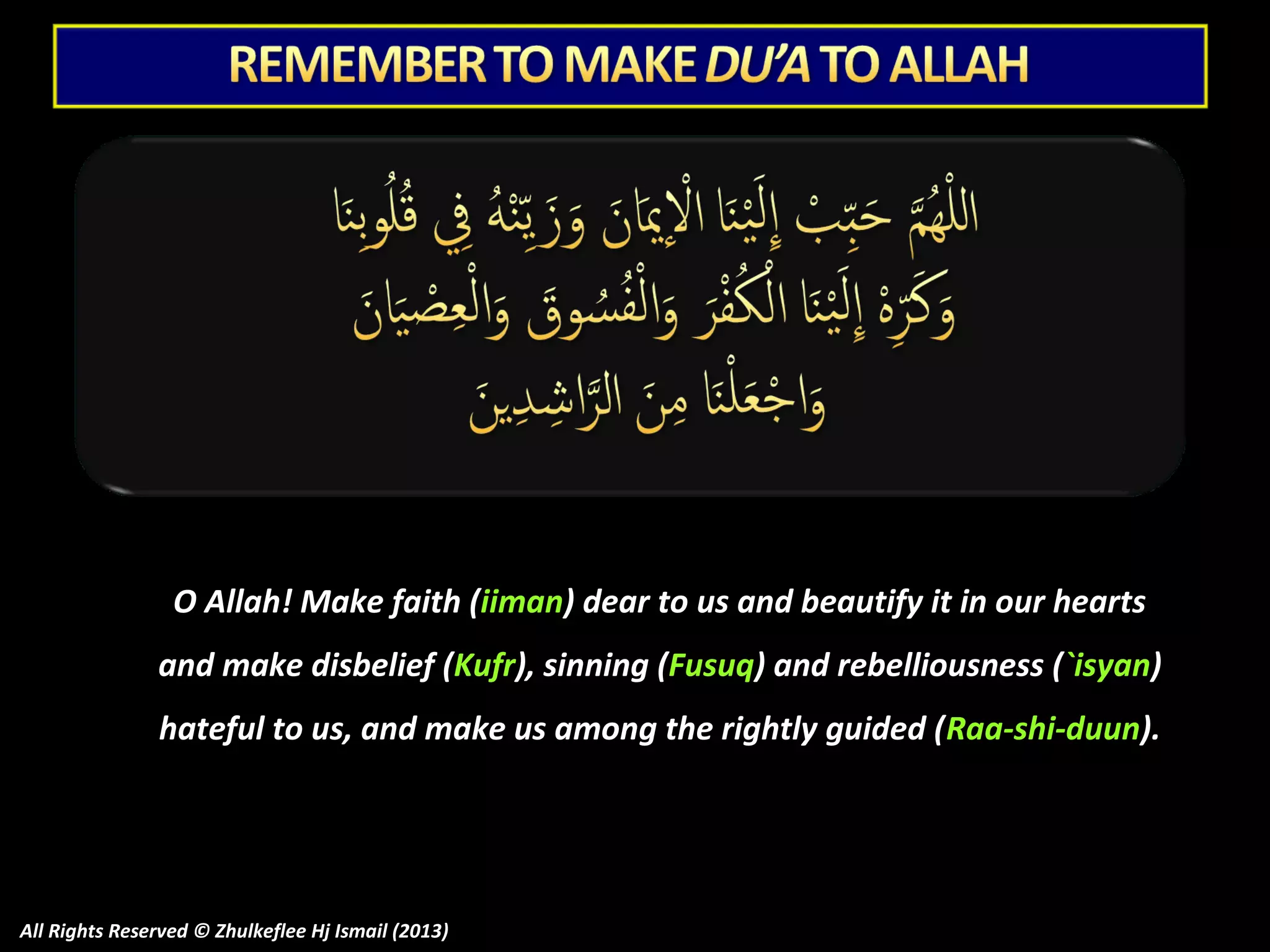O Allah! Make faith (iiman) dear to us and beautify it in our hearts
and make disbelief (Kufr), sinning (Fusuq) and rebelliousness (`isyan)
hateful to us, and make us among the rightly guided ( Raa-shi-duun).

All Rights Reserved © Zhulkeflee Hj Ismail (2013)

 