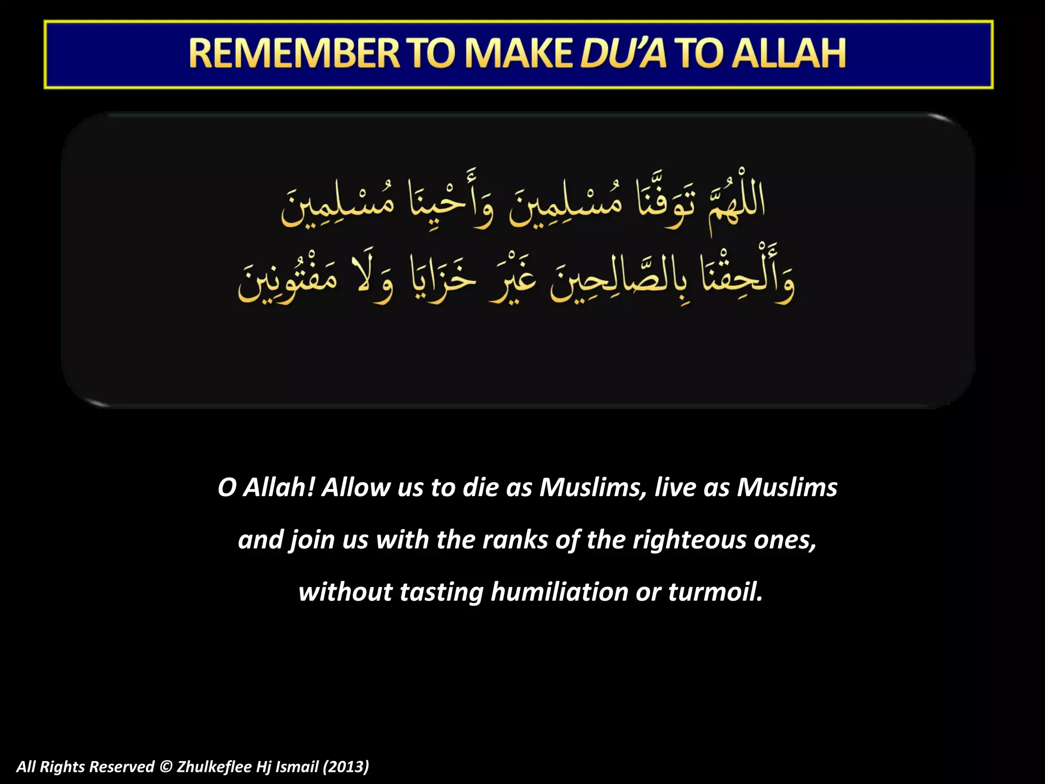 O Allah! Allow us to die as Muslims, live as Muslims
and join us with the ranks of the righteous ones,
without tasting humiliation or turmoil.

All Rights Reserved © Zhulkeflee Hj Ismail (2013)

 