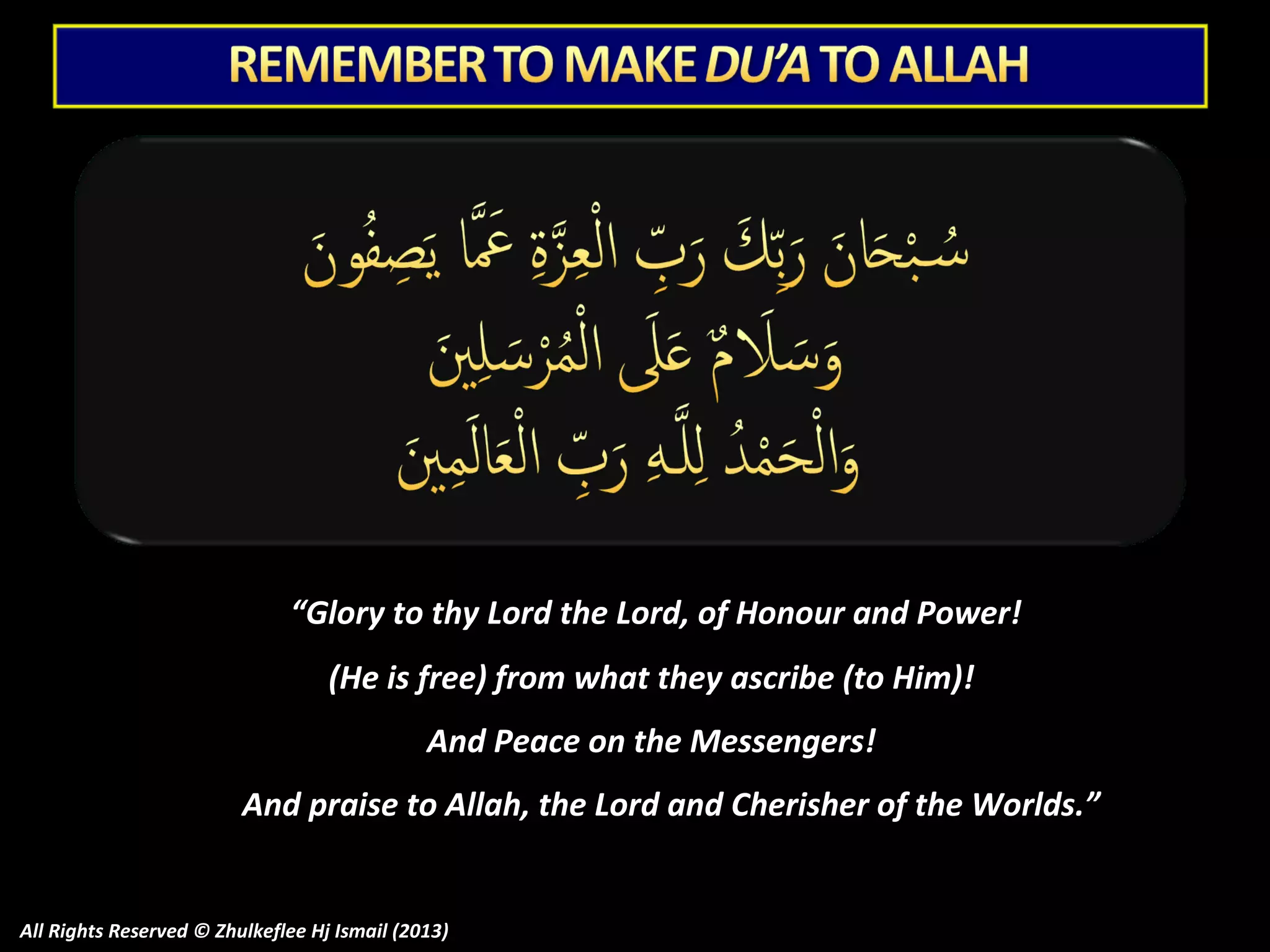 “Glory to thy Lord the Lord, of Honour and Power!
(He is free) from what they ascribe (to Him)!
And Peace on the Messengers!
And praise to Allah, the Lord and Cherisher of the Worlds.”

All Rights Reserved © Zhulkeflee Hj Ismail (2013)

 