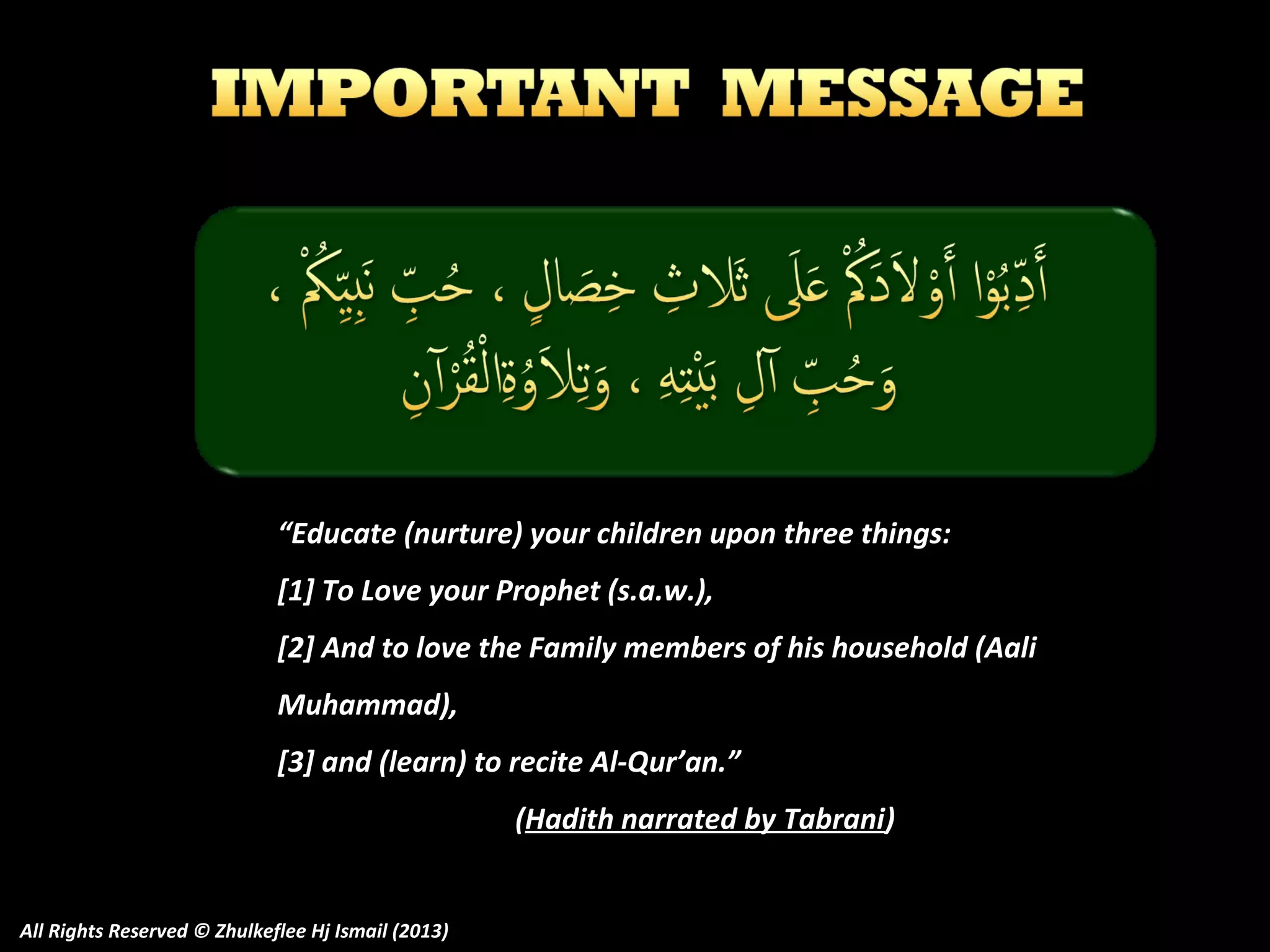 “Educate (nurture) your children upon three things:
[1] To Love your Prophet (s.a.w.),
[2] And to love the Family members of his household (Aali
Muhammad),
[3] and (learn) to recite Al-Qur’an.”
(Hadith narrated by Tabrani)
All Rights Reserved © Zhulkeflee Hj Ismail (2013)

 