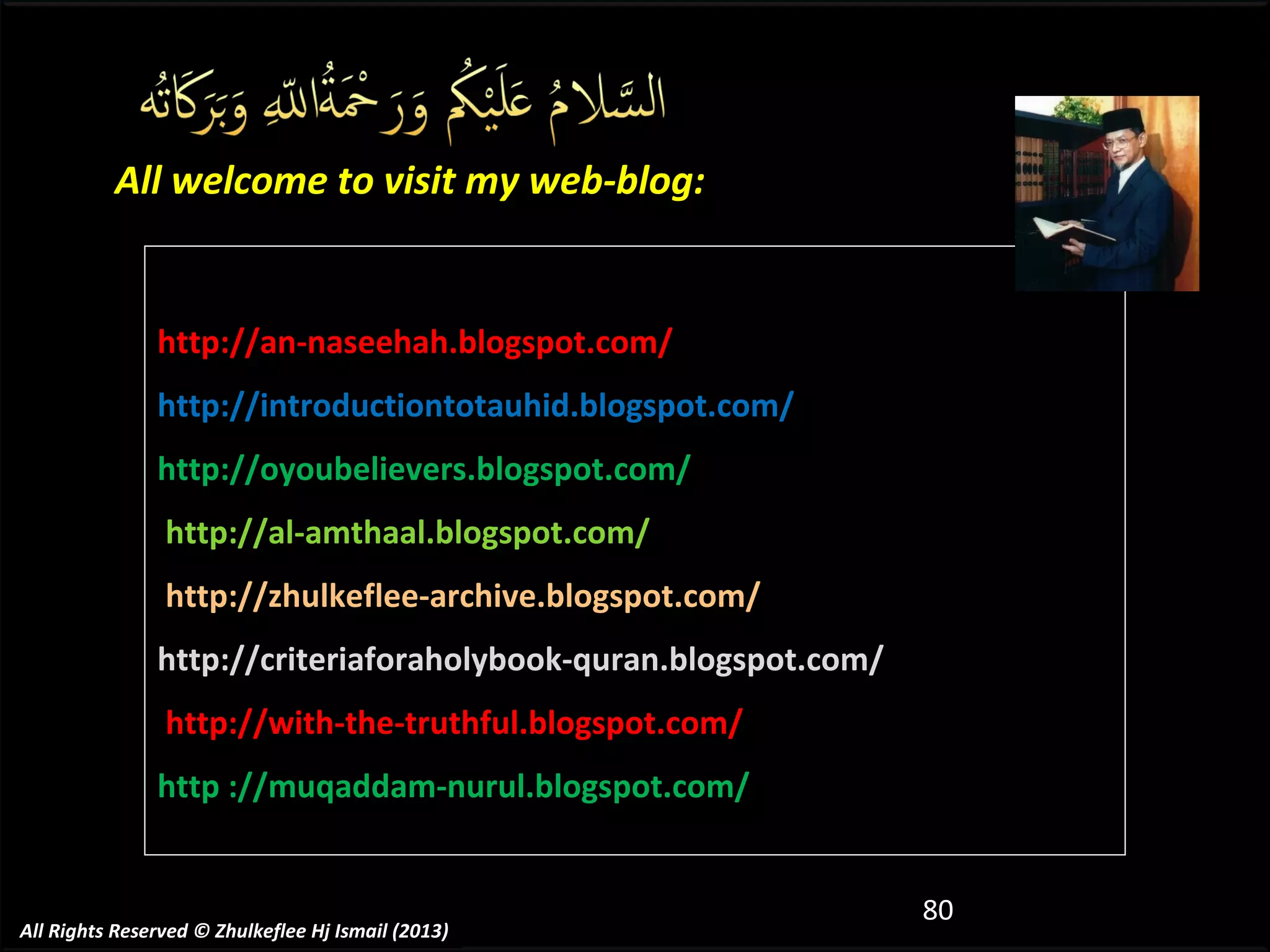 All welcome to visit my web-blog:

http://an-naseehah.blogspot.com/
http://introductiontotauhid.blogspot.com/
http://oyoubelievers.blogspot.com/
http://al-amthaal.blogspot.com/
http://zhulkeflee-archive.blogspot.com/
http://criteriaforaholybook-quran.blogspot.com/
http://with-the-truthful.blogspot.com/
http ://muqaddam-nurul.blogspot.com/

All Rights Reserved © Zhulkeflee Hj Ismail (2013)

80

 