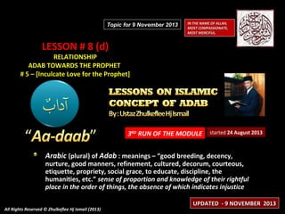 Topic for 9 November 2013

IN THE NAME OF ALLAH,
MOST COMPASSIONATE,
MOST MERCIFUL.

LESSON # 8 (d)

RELATIONSHIP
ADAB TOWARDS THE PROPHET
# 5 – [Inculcate Love for the Prophet]

3RD RUN OF THE MODULE

started 24 August 2013

Arabic (plural) of Adab : meanings – “good breeding, decency,

nurture, good manners, refinement, cultured, decorum, courteous,
etiquette, propriety, social grace, to educate, discipline, the
humanities, etc.” sense of proportion and knowledge of their rightful
place in the order of things, the absence of which indicates injustice
All Rights Reserved © Zhulkeflee Hj Ismail (2013)

UPDATED - 9 NOVEMBER 2013

 
