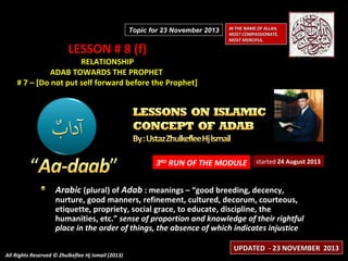 Topic for 23 November 2013

LESSON # 8 (f)

IN THE NAME OF ALLAH,
MOST COMPASSIONATE,
MOST MERCIFUL.

RELATIONSHIP
ADAB TOWARDS THE PROPHET
# 7 – [Do not put self forward before the Prophet]

3RD RUN OF THE MODULE

started 24 August 2013

Arabic (plural) of Adab : meanings – “good breeding, decency,

nurture, good manners, refinement, cultured, decorum, courteous,
etiquette, propriety, social grace, to educate, discipline, the
humanities, etc.” sense of proportion and knowledge of their rightful
place in the order of things, the absence of which indicates injustice
All Rights Reserved © Zhulkeflee Hj Ismail (2013)

UPDATED - 23 NOVEMBER 2013

 