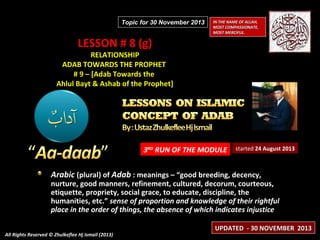 Topic for 30 November 2013

LESSON # 8 (g)

IN THE NAME OF ALLAH,
MOST COMPASSIONATE,
MOST MERCIFUL.

RELATIONSHIP
ADAB TOWARDS THE PROPHET
# 9 – [Adab Towards the
Ahlul Bayt & Ashab of the Prophet]

3RD RUN OF THE MODULE

started 24 August 2013

Arabic (plural) of Adab : meanings – “good breeding, decency,

nurture, good manners, refinement, cultured, decorum, courteous,
etiquette, propriety, social grace, to educate, discipline, the
humanities, etc.” sense of proportion and knowledge of their rightful
place in the order of things, the absence of which indicates injustice
All Rights Reserved © Zhulkeflee Hj Ismail (2013)

UPDATED - 30 NOVEMBER 2013

 