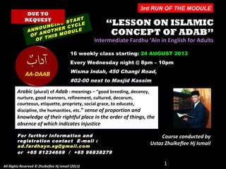 ““LESSON ON ISLAMICLESSON ON ISLAMIC
CONCEPT OF ADAB”CONCEPT OF ADAB”
Intermediate Fardhu ‘Ain in English for AdultsIntermediate Fardhu ‘Ain in English for Adults
16 weekly class starting: 24 AUGUST 2013
Every Wednesday night @ 8pm – 10pm
Wisma Indah, 450 Changi Road,
#02-00 next to Masjid Kassim
ANNOUNCING START
ANNOUNCING START
OF ANOTHER CYCLE
OF ANOTHER CYCLE
OF THIS MODULE
OF THIS MODULE
1
Arabic (plural) of Adab : meanings – “good breeding, decency,
nurture, good manners, refinement, cultured, decorum,
courteous, etiquette, propriety, social grace, to educate,
discipline, the humanities, etc.” sense of proportion and
knowledge of their rightful place in the order of things, the
absence of which indicates injustice
Course conducted by
Ustaz Zhulkeflee Hj Ismail
DUE TODUE TO
REQUESTREQUEST
AA-DAAB
For further information andFor further information and
registration contact Eregistration contact E -mail :-mail :
ad.fardhayn.sg@gmail.comad.fardhayn.sg@gmail.com
or +65 81234669 / +65 96838279or +65 81234669 / +65 96838279
All Rights Reserved © Zhulkeflee Hj Ismail (2013)All Rights Reserved © Zhulkeflee Hj Ismail (2013)
3rd RUN OF THE MODULE
 