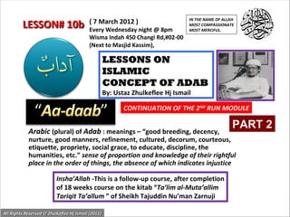 IN THE NAME OF ALLAH
                                          ( 7 March 2012 )
         LESSON# 10b                      Every Wednesday night @ 8pm
                                                                                 MOST COMPASSIONATE
                                                                                 MOST MERCIFUL.
                                          Wisma Indah 450 Changi Rd,#02-00
                                          (Next to Masjid Kassim),

                                                    LESSONS ON
                                                    ISLAMIC
                                                    CONCEPT OF ADAB
                                                    By: Ustaz Zhulkeflee Hj Ismail

                                                           CONTINUATION OF THE 2ND RUN MODULE

                                                                                                    PART 2
            Arabic (plural) of Adab : meanings – “good breeding, decency,
            nurture, good manners, refinement, cultured, decorum, courteous,
            etiquette, propriety, social grace, to educate, discipline, the
            humanities, etc.” sense of proportion and knowledge of their rightful
            place in the order of things, the absence of which indicates injustice

                          Insha’Allah -This is a follow-up course, after completion
                          of 18 weeks course on the kitab “Ta’lim al-Muta’allim
                          Tariqit Ta’allum ” of Sheikh Tajuddin Nu’man Zarnuji

All Rights Reserved © Zhulkeflee Hj Ismail (2011)
                                                                                          1
 
