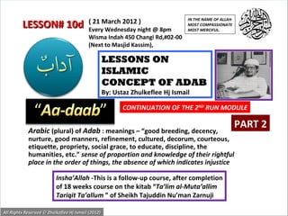 IN THE NAME OF ALLAH
                                          ( 21 March 2012 )
         LESSON# 10d                      Every Wednesday night @ 8pm
                                                                                 MOST COMPASSIONATE
                                                                                 MOST MERCIFUL.
                                          Wisma Indah 450 Changi Rd,#02-00
                                          (Next to Masjid Kassim),

                                                    LESSONS ON
                                                    ISLAMIC
                                                    CONCEPT OF ADAB
                                                    By: Ustaz Zhulkeflee Hj Ismail

                                                           CONTINUATION OF THE 2ND RUN MODULE

                                                                                                        PART 2
            Arabic (plural) of Adab : meanings – “good breeding, decency,
            nurture, good manners, refinement, cultured, decorum, courteous,
            etiquette, propriety, social grace, to educate, discipline, the
            humanities, etc.” sense of proportion and knowledge of their rightful
            place in the order of things, the absence of which indicates injustice

                          Insha’Allah -This is a follow-up course, after completion
                          of 18 weeks course on the kitab “Ta’lim al-Muta’allim
                          Tariqit Ta’allum ” of Sheikh Tajuddin Nu’man Zarnuji

All Rights Reserved © Zhulkeflee Hj Ismail (2012)
                                                                                          1
 