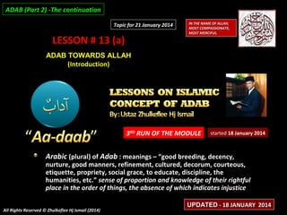 ADAB (Part 2) -The continuation
Topic for 21 January 2014

LESSON # 13 (a)

IN THE NAME OF ALLAH,
MOST COMPASSIONATE,
MOST MERCIFUL.

ADAB TOWARDS ALLAH
(Introduction)

3RD RUN OF THE MODULE

started 18 January 2014

Arabic (plural) of Adab : meanings – “good breeding, decency,

nurture, good manners, refinement, cultured, decorum, courteous,
etiquette, propriety, social grace, to educate, discipline, the
humanities, etc.” sense of proportion and knowledge of their rightful
place in the order of things, the absence of which indicates injustice
All Rights Reserved © Zhulkeflee Hj Ismail (2014)

UPDATED - 18 JANUARY 2014

 