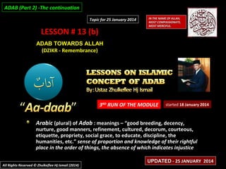 ADAB (Part 2) -The continuation
Topic for 25 January 2014

LESSON # 13 (b)

IN THE NAME OF ALLAH,
MOST COMPASSIONATE,
MOST MERCIFUL.

ADAB TOWARDS ALLAH
(DZIKR - Remembrance)

3RD RUN OF THE MODULE

started 18 January 2014

Arabic (plural) of Adab : meanings – “good breeding, decency,

nurture, good manners, refinement, cultured, decorum, courteous,
etiquette, propriety, social grace, to educate, discipline, the
humanities, etc.” sense of proportion and knowledge of their rightful
place in the order of things, the absence of which indicates injustice
All Rights Reserved © Zhulkeflee Hj Ismail (2014)

UPDATED - 25 JANUARY 2014

 
