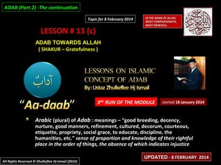 ADAB (Part 2) -The continuation
Topic for 8 February 2014

LESSON # 13 (c)

IN THE NAME OF ALLAH,
MOST COMPASSIONATE,
MOST MERCIFUL.

ADAB TOWARDS ALLAH
( SHAKUR – Gratefulness )

3RD RUN OF THE MODULE

started 18 January 2014

Arabic (plural) of Adab : meanings – “good breeding, decency,

nurture, good manners, refinement, cultured, decorum, courteous,
etiquette, propriety, social grace, to educate, discipline, the
humanities, etc.” sense of proportion and knowledge of their rightful
place in the order of things, the absence of which indicates injustice
All Rights Reserved © Zhulkeflee Hj Ismail (2014)

UPDATED - 8 FEBRUARY 2014

 