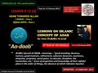 ADAB (Part 2) -The continuation

LESSON # 13 (d)

Topic for 15 February 2014

IN THE NAME OF ALLAH,
MOST COMPASSIONATE,
MOST MERCIFUL.

ADAB TOWARDS ALLAH
( KHAUF – Fear )
(KHAA-SHIYA - Awe )

3RD RUN OF THE MODULE

started 18 January 2014

Arabic (plural) of Adab : meanings – “good breeding, decency,

nurture, good manners, refinement, cultured, decorum, courteous,
etiquette, propriety, social grace, to educate, discipline, the
humanities, etc.” sense of proportion and knowledge of their rightful
place in the order of things, the absence of which indicates injustice
All Rights Reserved © Zhulkeflee Hj Ismail (2014)

UPDATED - 15 FEBRUARY 2014

 