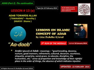 ADAB (Part 2) -The continuation

LESSON # 13 (e)

Topic for 22 February 2014

IN THE NAME OF ALLAH,
MOST COMPASSIONATE,
MOST MERCIFUL.

ADAB TOWARDS ALLAH
( TAWAADHU’ – Humility )
(HAAYA’- Shame )

3RD RUN OF THE MODULE

started 18 January 2014

Arabic (plural) of Adab : meanings – “good breeding, decency,

nurture, good manners, refinement, cultured, decorum, courteous,
etiquette, propriety, social grace, to educate, discipline, the
humanities, etc.” sense of proportion and knowledge of their rightful
place in the order of things, the absence of which indicates injustice
All Rights Reserved © Zhulkeflee Hj Ismail (2014)

UPDATED - 22 FEBRUARY 2014

 
