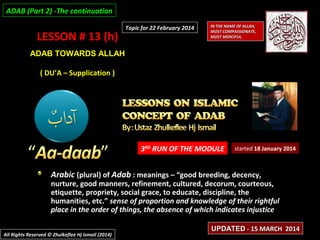 LESSON # 13 (h)LESSON # 13 (h)
ADAB TOWARDS ALLAHADAB TOWARDS ALLAH
( DU’A – Supplication )( DU’A – Supplication )
3RD
RUN OF THE MODULE
Arabic (plural) of Adab : meanings – “good breeding, decency,
nurture, good manners, refinement, cultured, decorum, courteous,
etiquette, propriety, social grace, to educate, discipline, the
humanities, etc.” sense of proportion and knowledge of their rightful
place in the order of things, the absence of which indicates injustice
started 18 January 2014
IN THE NAME OF ALLAH,IN THE NAME OF ALLAH,
MOST COMPASSIONATE,MOST COMPASSIONATE,
MOST MERCIFUL.MOST MERCIFUL.
All Rights Reserved © Zhulkeflee Hj Ismail (2014)All Rights Reserved © Zhulkeflee Hj Ismail (2014)
UPDATEDUPDATED - 15 MARCH 2014- 15 MARCH 2014
Topic for 22 February 2014Topic for 22 February 2014
ADAB (Part 2) -The continuationADAB (Part 2) -The continuation
 