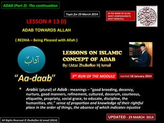 LESSON # 13 (i)LESSON # 13 (i)
ADAB TOWARDS ALLAHADAB TOWARDS ALLAH
( REDHA – Being Pleased with Allah )( REDHA – Being Pleased with Allah )
3RD
RUN OF THE MODULE
Arabic (plural) of Adab : meanings – “good breeding, decency,
nurture, good manners, refinement, cultured, decorum, courteous,
etiquette, propriety, social grace, to educate, discipline, the
humanities, etc.” sense of proportion and knowledge of their rightful
place in the order of things, the absence of which indicates injustice
started 18 January 2014
IN THE NAME OF ALLAH,IN THE NAME OF ALLAH,
MOST COMPASSIONATE,MOST COMPASSIONATE,
MOST MERCIFUL.MOST MERCIFUL.
All Rights Reserved © Zhulkeflee Hj Ismail (2014)All Rights Reserved © Zhulkeflee Hj Ismail (2014)
UPDATEDUPDATED - 29 MARCH 2014- 29 MARCH 2014
Topic for 29 March 2014Topic for 29 March 2014
ADAB (Part 2) -The continuationADAB (Part 2) -The continuation
 