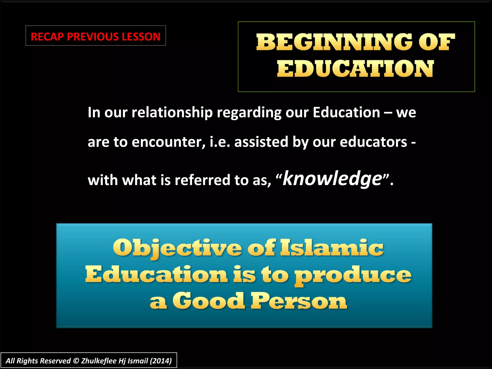 In our relationship regarding our Education – weIn our relationship regarding our Education – we
are to encounter, i.e. assisted by our educators -are to encounter, i.e. assisted by our educators -
with what is referred to as, “with what is referred to as, “knowledgeknowledge”.”.
RECAP PREVIOUS LESSON
All Rights Reserved © Zhulkeflee Hj Ismail (2014)All Rights Reserved © Zhulkeflee Hj Ismail (2014)
 