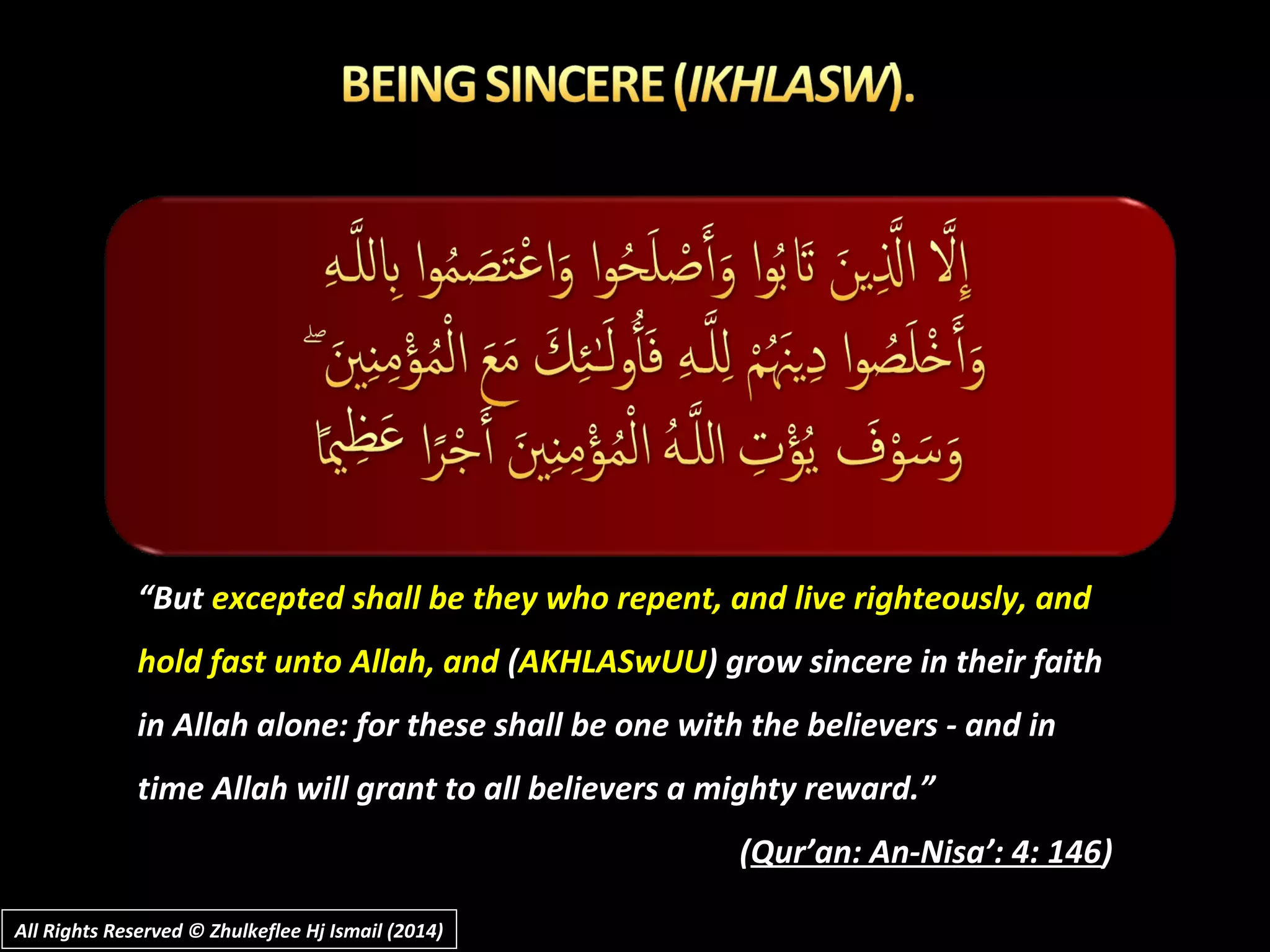“But excepted shall be they who repent, and live righteously, and
hold fast unto Allah, and (AKHLASwUU) grow sincere in their faith
in Allah alone: for these shall be one with the believers - and in
time Allah will grant to all believers a mighty reward.”
(Qur’an: An-Nisa’: 4: 146)
All Rights Reserved © Zhulkeflee Hj Ismail (2014)All Rights Reserved © Zhulkeflee Hj Ismail (2014)
 