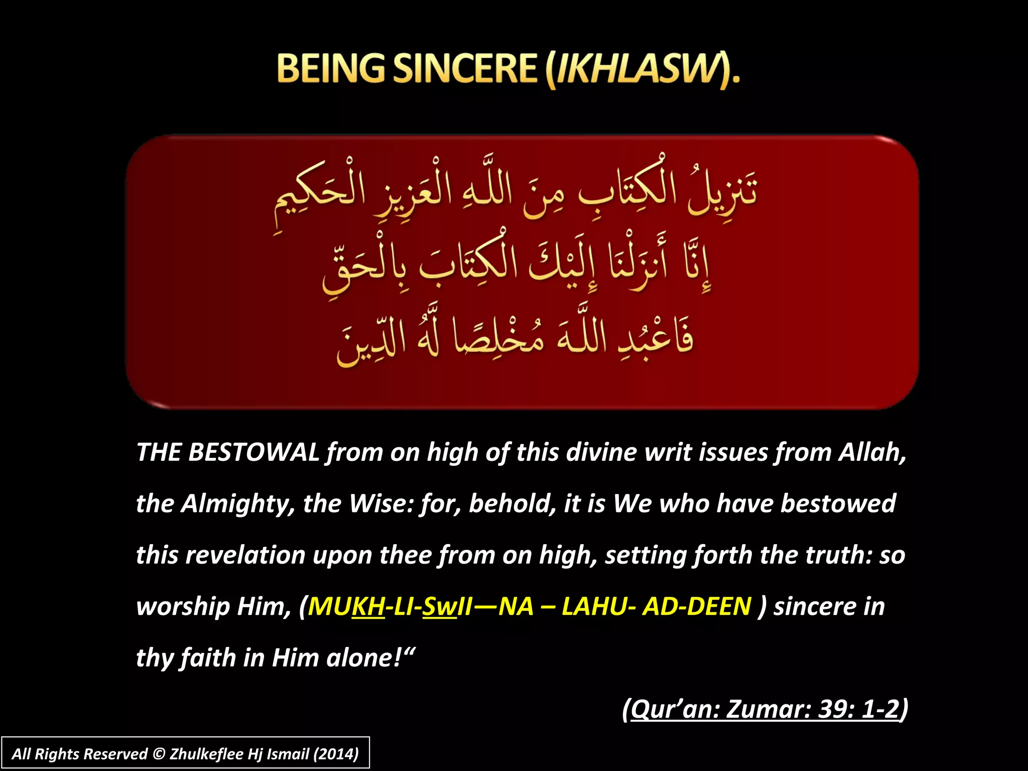 THE BESTOWAL from on high of this divine writ issues from Allah,THE BESTOWAL from on high of this divine writ issues from Allah,
the Almighty, the Wise: for, behold, it is We who have bestowedthe Almighty, the Wise: for, behold, it is We who have bestowed
this revelation upon thee from on high, setting forth the truth: sothis revelation upon thee from on high, setting forth the truth: so
worship Him, (worship Him, (MUMUKHKH-LI--LI-SwSwII—NA – LAHU- AD-DEENII—NA – LAHU- AD-DEEN ) sincere in) sincere in
thy faith in Him alone!“thy faith in Him alone!“
((Qur’an: Zumar: 39: 1-2Qur’an: Zumar: 39: 1-2))
All Rights Reserved © Zhulkeflee Hj Ismail (2014)All Rights Reserved © Zhulkeflee Hj Ismail (2014)
 