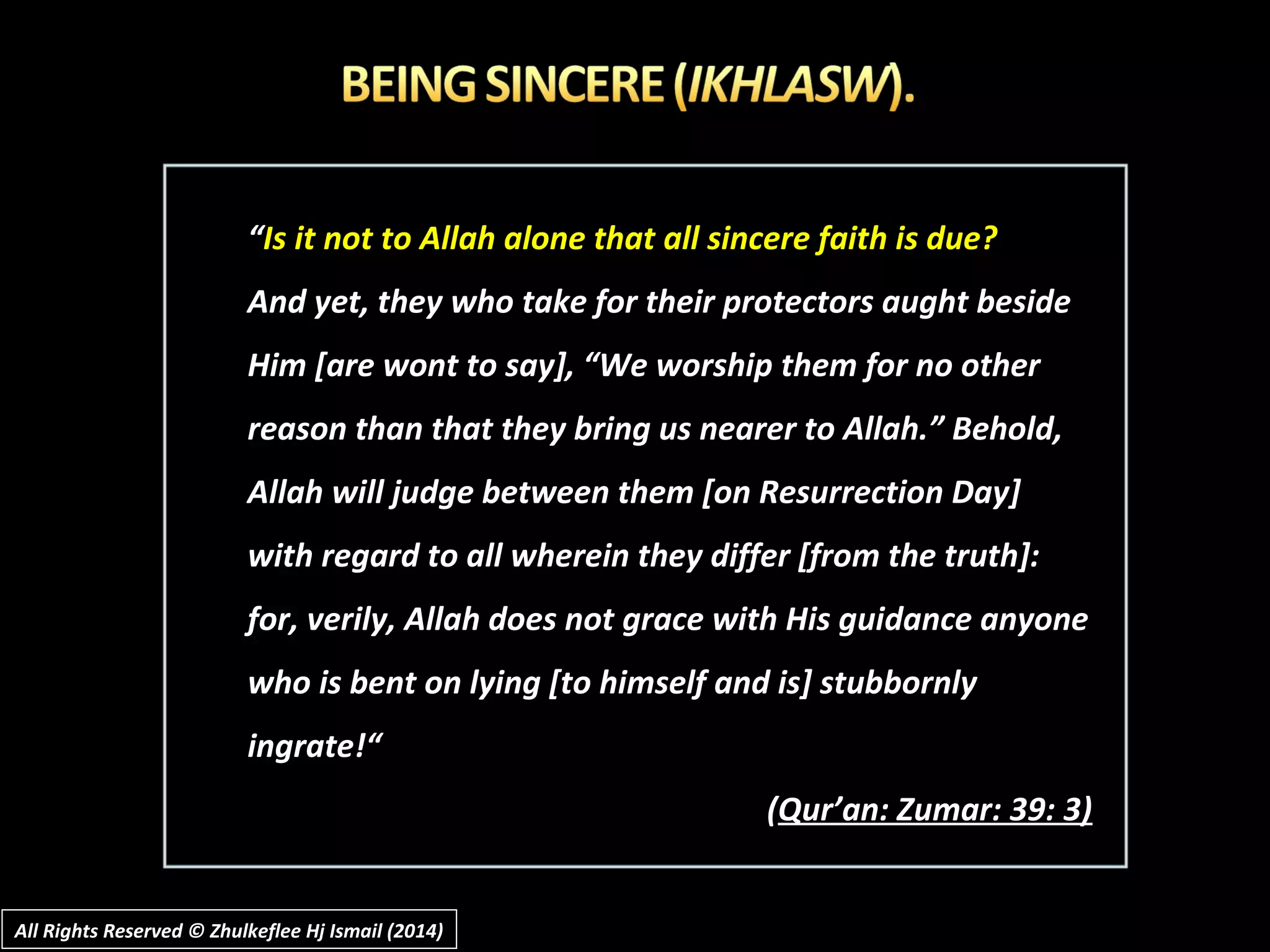 ““Is it not to Allah alone that all sincere faith is due?Is it not to Allah alone that all sincere faith is due?
And yet, they who take for their protectors aught besideAnd yet, they who take for their protectors aught beside
Him [are wont to say], “We worship them for no otherHim [are wont to say], “We worship them for no other
reason than that they bring us nearer to Allah.” Behold,reason than that they bring us nearer to Allah.” Behold,
Allah will judge between them [on Resurrection Day]Allah will judge between them [on Resurrection Day]
with regard to all wherein they differ [from the truth]:with regard to all wherein they differ [from the truth]:
for, verily, Allah does not grace with His guidance anyonefor, verily, Allah does not grace with His guidance anyone
who is bent on lying [to himself and is] stubbornlywho is bent on lying [to himself and is] stubbornly
ingrate!“ingrate!“
((Qur’an: Zumar: 39: 3)Qur’an: Zumar: 39: 3)
All Rights Reserved © Zhulkeflee Hj Ismail (2014)All Rights Reserved © Zhulkeflee Hj Ismail (2014)
 