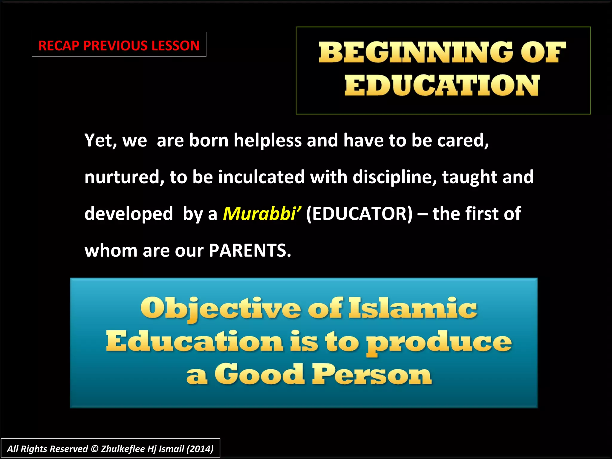 Yet, we are born helpless and have to be cared,Yet, we are born helpless and have to be cared,
nurtured, to be inculcated with discipline, taught andnurtured, to be inculcated with discipline, taught and
developed by adeveloped by a Murabbi’Murabbi’ (EDUCATOR) – the first of(EDUCATOR) – the first of
whom are our PARENTS.whom are our PARENTS.
RECAP PREVIOUS LESSON
All Rights Reserved © Zhulkeflee Hj Ismail (2014)All Rights Reserved © Zhulkeflee Hj Ismail (2014)
 