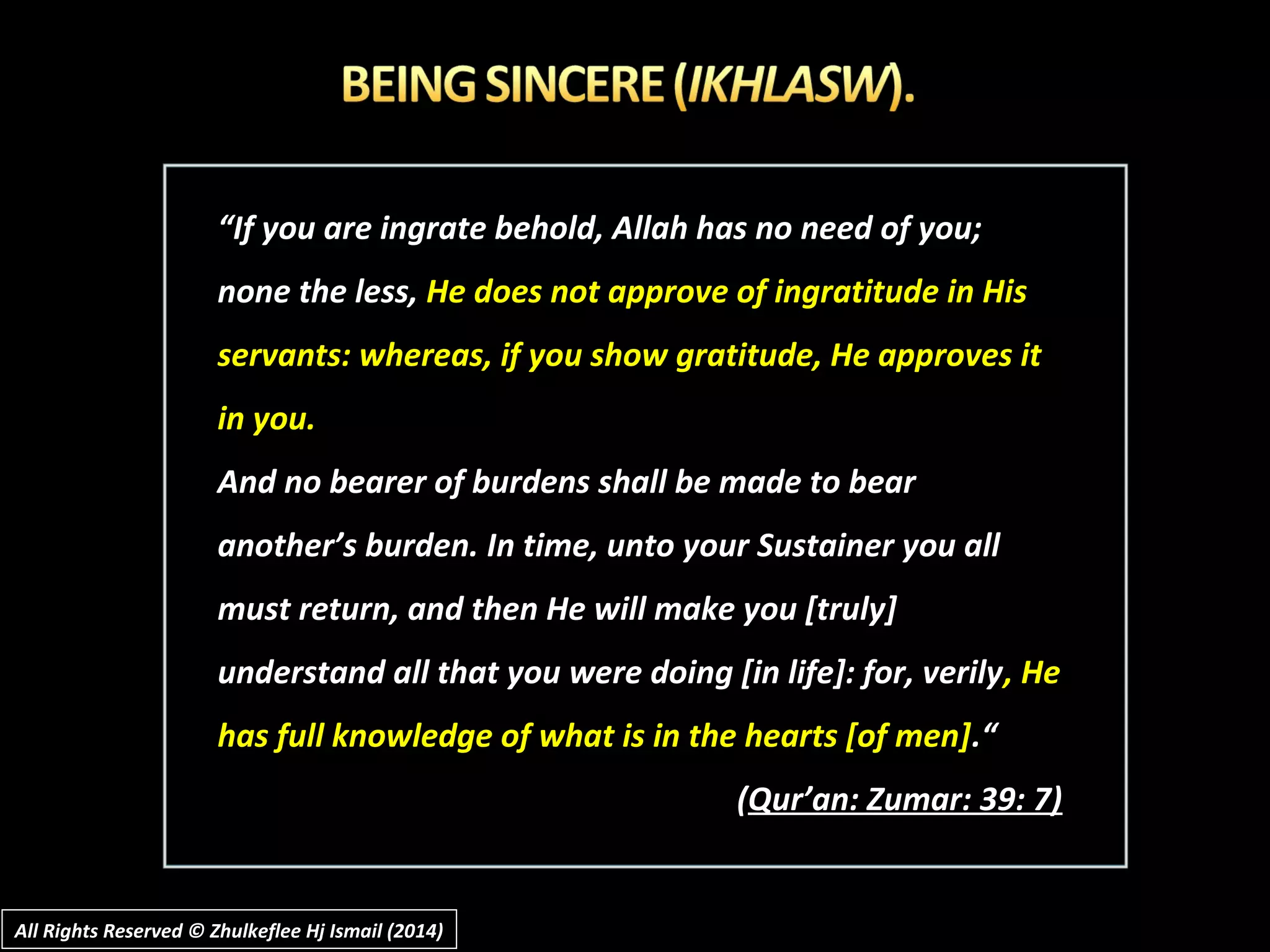 ““If you are ingrate behold, Allah has no need of you;If you are ingrate behold, Allah has no need of you;
none the less,none the less, He does not approve of ingratitude in HisHe does not approve of ingratitude in His
servants: whereas, if you show gratitude, He approves itservants: whereas, if you show gratitude, He approves it
in you.in you.
And no bearer of burdens shall be made to bearAnd no bearer of burdens shall be made to bear
another’s burden. In time, unto your Sustainer you allanother’s burden. In time, unto your Sustainer you all
must return, and then He will make you [truly]must return, and then He will make you [truly]
understand all that you were doing [in life]: for, verilyunderstand all that you were doing [in life]: for, verily, He, He
has full knowledge of what is in the hearts [of men]has full knowledge of what is in the hearts [of men].“.“
((Qur’an: Zumar: 39: 7)Qur’an: Zumar: 39: 7)
All Rights Reserved © Zhulkeflee Hj Ismail (2014)All Rights Reserved © Zhulkeflee Hj Ismail (2014)
 