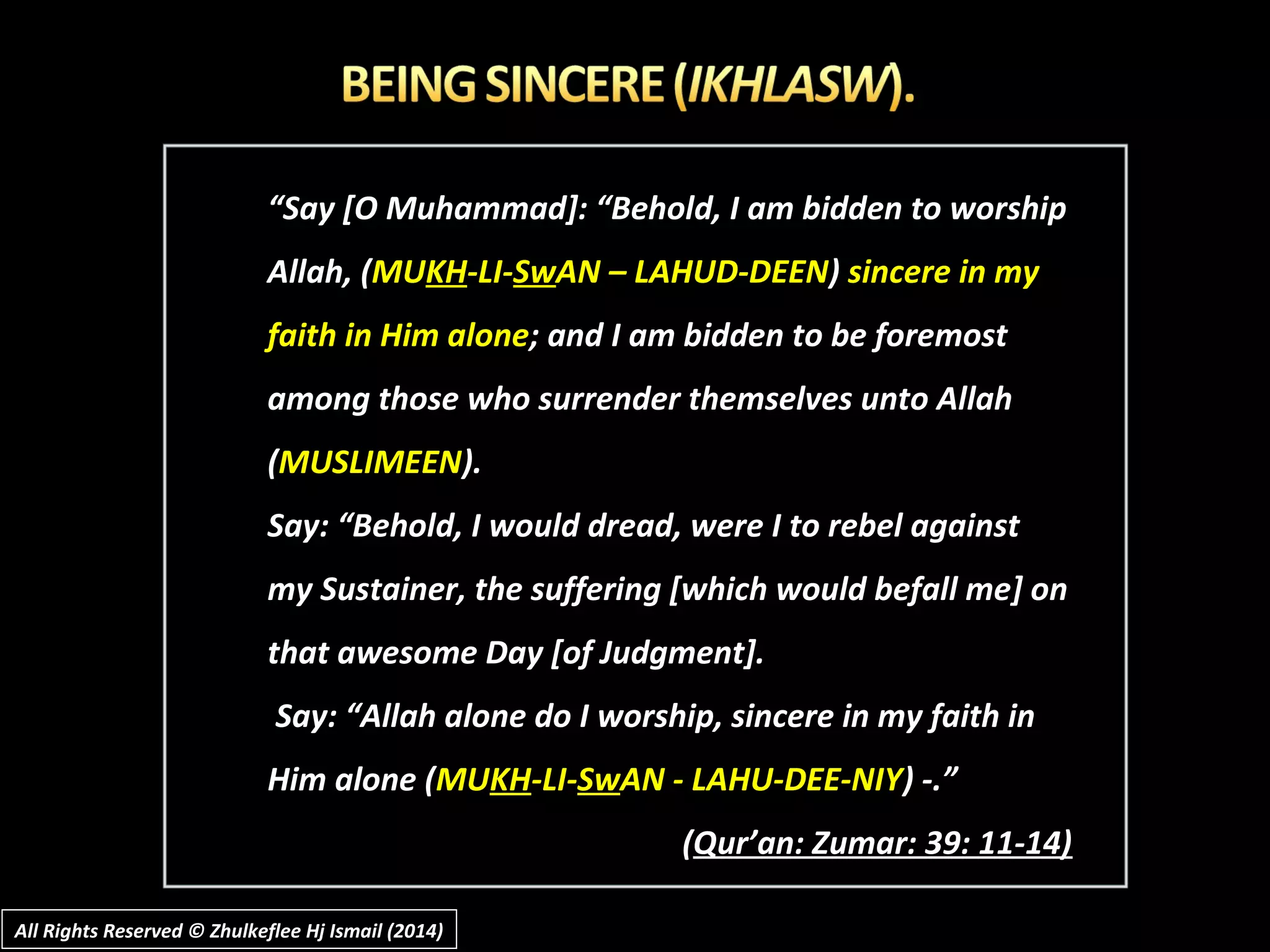 ““Say [O Muhammad]: “Behold, I am bidden to worshipSay [O Muhammad]: “Behold, I am bidden to worship
Allah, (Allah, (MUMUKHKH-LI--LI-SwSwAN – LAHUD-DEENAN – LAHUD-DEEN)) sincere in mysincere in my
faith in Him alonefaith in Him alone; and I am bidden to be foremost; and I am bidden to be foremost
among those who surrender themselves unto Allahamong those who surrender themselves unto Allah
((MUSLIMEENMUSLIMEEN).).
Say: “Behold, I would dread, were I to rebel againstSay: “Behold, I would dread, were I to rebel against
my Sustainer, the suffering [which would befall me] onmy Sustainer, the suffering [which would befall me] on
that awesome Day [of Judgment].that awesome Day [of Judgment].
Say: “Allah alone do I worship, sincere in my faith inSay: “Allah alone do I worship, sincere in my faith in
Him alone (Him alone (MUMUKHKH-LI--LI-SwSwAN - LAHU-DEE-NIYAN - LAHU-DEE-NIY) -.”) -.”
((Qur’an: Zumar: 39: 11-14)Qur’an: Zumar: 39: 11-14)
All Rights Reserved © Zhulkeflee Hj Ismail (2014)All Rights Reserved © Zhulkeflee Hj Ismail (2014)
 
