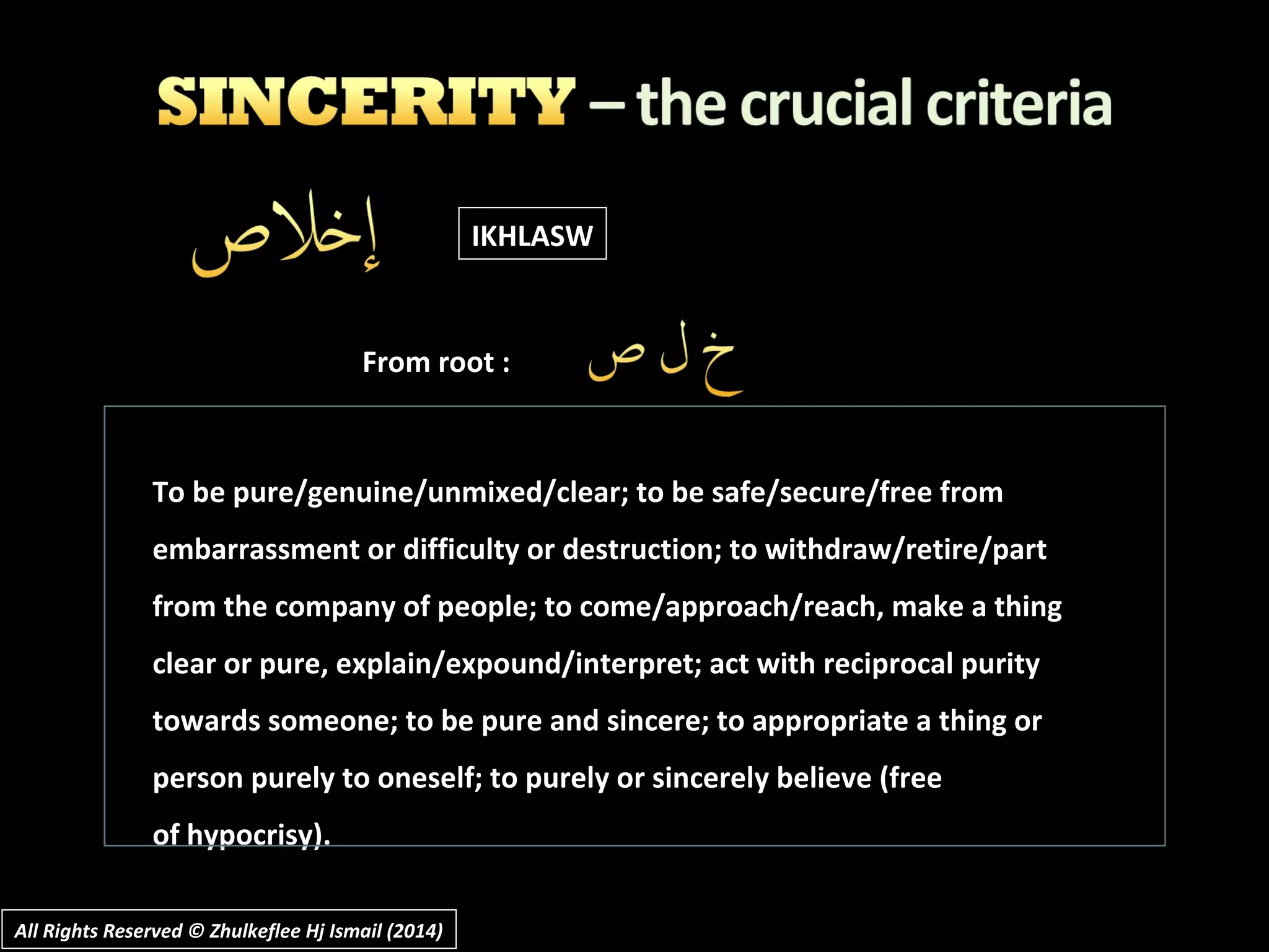 All Rights Reserved © Zhulkeflee Hj Ismail (2014)All Rights Reserved © Zhulkeflee Hj Ismail (2014)
To be pure/genuine/unmixed/clear; to be safe/secure/free fromTo be pure/genuine/unmixed/clear; to be safe/secure/free from
embarrassment or difficulty or destruction; to withdraw/retire/partembarrassment or difficulty or destruction; to withdraw/retire/part
from the company of people; to come/approach/reach, make a thingfrom the company of people; to come/approach/reach, make a thing
clear or pure, explain/expound/interpret; act with reciprocal purityclear or pure, explain/expound/interpret; act with reciprocal purity
towards someone; to be pure and sincere; to appropriate a thing ortowards someone; to be pure and sincere; to appropriate a thing or
person purely to oneself; to purely or sincerely believe (freeperson purely to oneself; to purely or sincerely believe (free
of hypocrisy).of hypocrisy).
IKHLASW
From root :
 