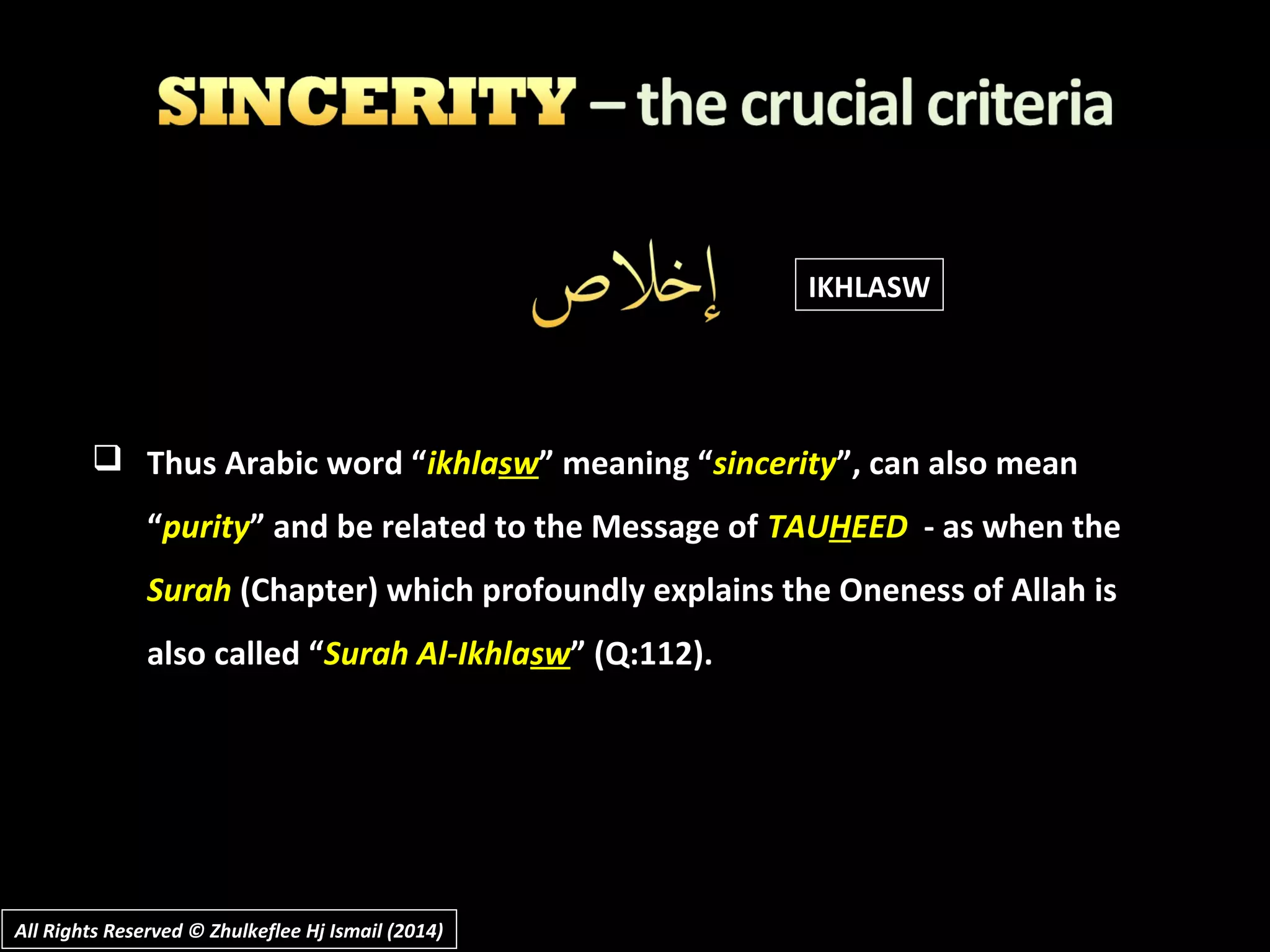  Thus Arabic word “ikhlasw” meaning “sincerity”, can also mean
“purity” and be related to the Message of TAUHEED - as when the
Surah (Chapter) which profoundly explains the Oneness of Allah is
also called “Surah Al-Ikhlasw” (Q:112).
All Rights Reserved © Zhulkeflee Hj Ismail (2014)All Rights Reserved © Zhulkeflee Hj Ismail (2014)
IKHLASW
 