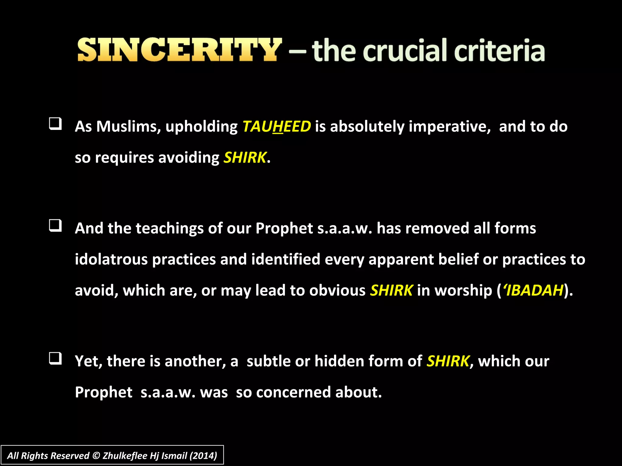  As Muslims, upholdingAs Muslims, upholding TAUTAUHHEEDEED is absolutely imperative, and to dois absolutely imperative, and to do
so requires avoidingso requires avoiding SHIRKSHIRK..
 And the teachings of our Prophet s.a.a.w. has removed all formsAnd the teachings of our Prophet s.a.a.w. has removed all forms
idolatrous practices and identified every apparent belief or practices toidolatrous practices and identified every apparent belief or practices to
avoid, which are, or may lead to obviousavoid, which are, or may lead to obvious SHIRKSHIRK in worship (in worship (‘IBADAH‘IBADAH).).
 Yet, there is another, a subtle or hidden form ofYet, there is another, a subtle or hidden form of SHIRKSHIRK, which our, which our
Prophet s.a.a.w. was so concerned about.Prophet s.a.a.w. was so concerned about.
All Rights Reserved © Zhulkeflee Hj Ismail (2014)All Rights Reserved © Zhulkeflee Hj Ismail (2014)
 