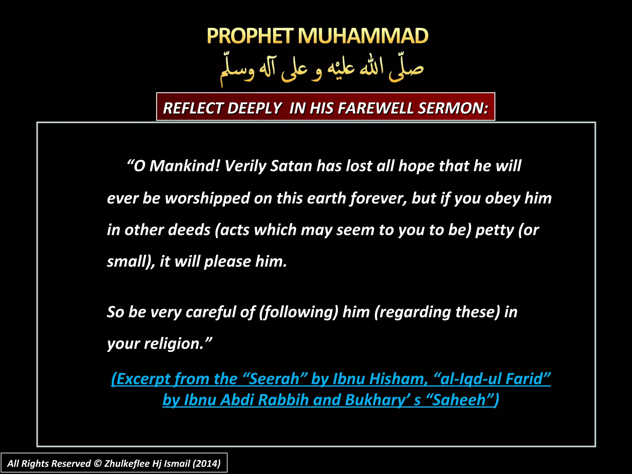 REFLECT DEEPLY IN HIS FAREWELL SERMON:REFLECT DEEPLY IN HIS FAREWELL SERMON:
“O Mankind! Verily Satan has lost all hope that he will
ever be worshipped on this earth forever, but if you obey him
in other deeds (acts which may seem to you to be) petty (or
small), it will please him.
So be very careful of (following) him (regarding these) in
your religion.”
(Excerpt from the “Seerah” by Ibnu Hisham, “al-Iqd-ul Farid”(Excerpt from the “Seerah” by Ibnu Hisham, “al-Iqd-ul Farid”
by Ibnu Abdi Rabbih and Bukhary’ s “Saheeh”by Ibnu Abdi Rabbih and Bukhary’ s “Saheeh”))
All Rights Reserved © Zhulkeflee Hj Ismail (2014)All Rights Reserved © Zhulkeflee Hj Ismail (2014)
 