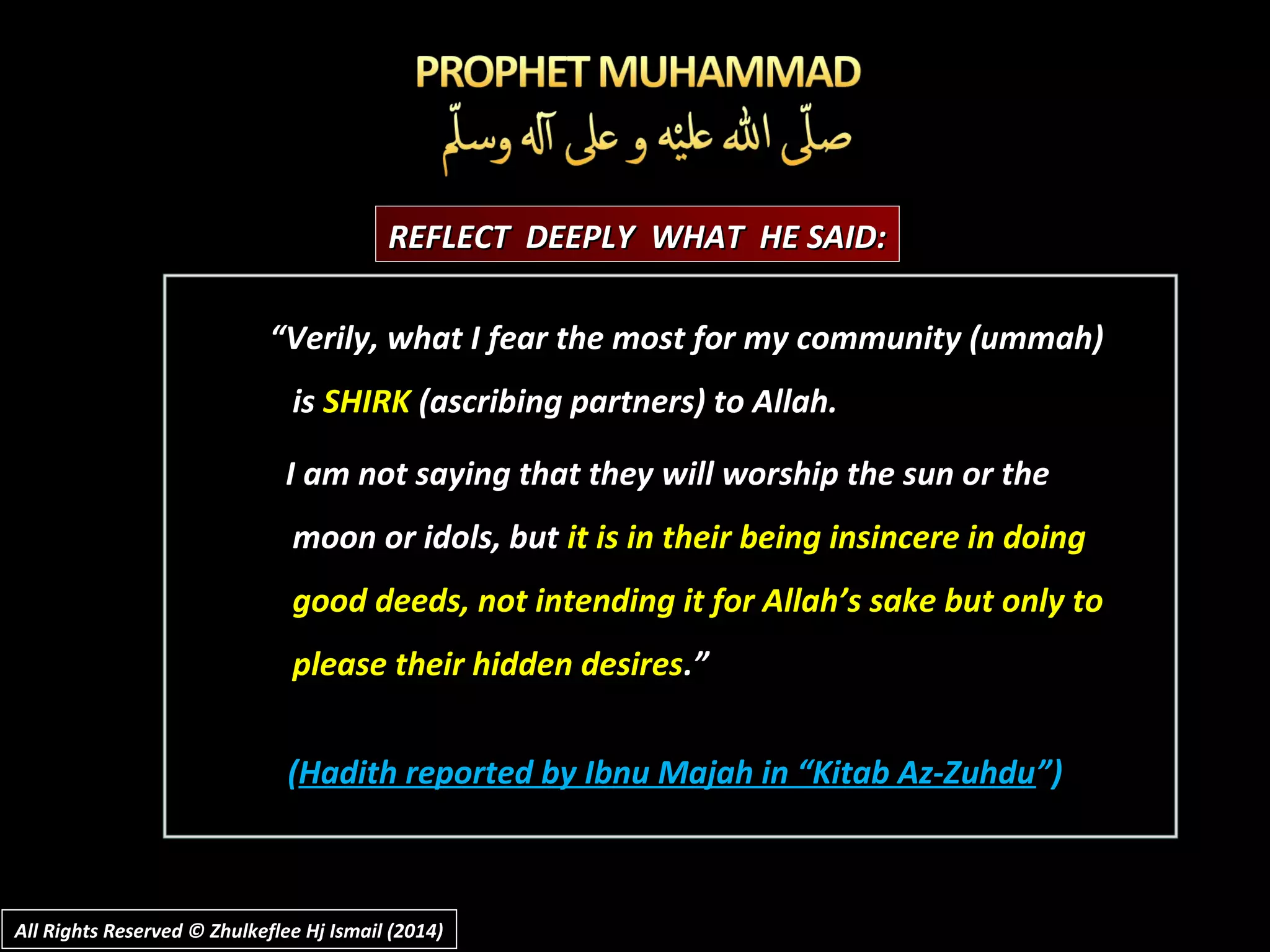 ““Verily, what I fear the most for my community (ummah)Verily, what I fear the most for my community (ummah)
isis SHIRKSHIRK (ascribing partners) to Allah.(ascribing partners) to Allah.
I am not saying that they will worship the sun or theI am not saying that they will worship the sun or the
moon or idols, butmoon or idols, but it is in their being insincere in doingit is in their being insincere in doing
good deeds, not intending it for Allah’s sake but only togood deeds, not intending it for Allah’s sake but only to
please their hidden desiresplease their hidden desires.”.”
((Hadith reported by Ibnu Majah in “Kitab Az-ZuhduHadith reported by Ibnu Majah in “Kitab Az-Zuhdu”)”)
REFLECT DEEPLY WHAT HE SAID:REFLECT DEEPLY WHAT HE SAID:
All Rights Reserved © Zhulkeflee Hj Ismail (2014)All Rights Reserved © Zhulkeflee Hj Ismail (2014)
 
