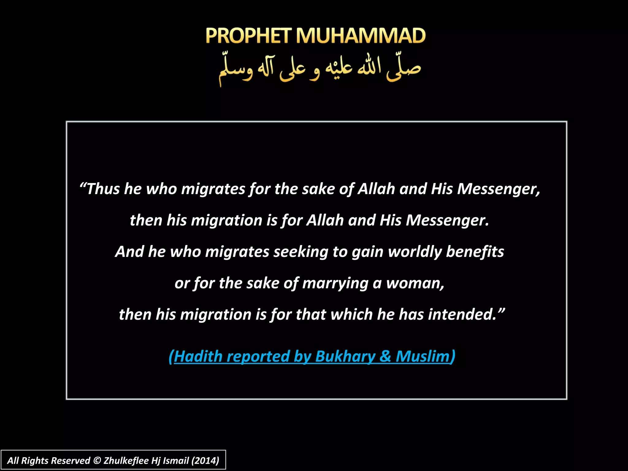 “Thus he who migrates for the sake of Allah and His Messenger,
then his migration is for Allah and His Messenger.
And he who migrates seeking to gain worldly benefits
or for the sake of marrying a woman,
then his migration is for that which he has intended.”
(Hadith reported by Bukhary & Muslim)
All Rights Reserved © Zhulkeflee Hj Ismail (2014)All Rights Reserved © Zhulkeflee Hj Ismail (2014)
 
