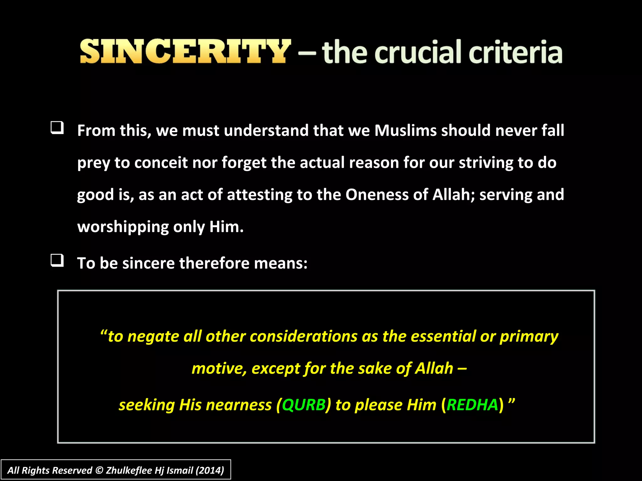  From this, we must understand that we Muslims should never fall
prey to conceit nor forget the actual reason for our striving to do
good is, as an act of attesting to the Oneness of Allah; serving and
worshipping only Him.
 To be sincere therefore means:
“to negate all other considerations as the essential or primary
motive, except for the sake of Allah –
seeking His nearness (QURB) to please Him (REDHA) ”
All Rights Reserved © Zhulkeflee Hj Ismail (2014)All Rights Reserved © Zhulkeflee Hj Ismail (2014)
 