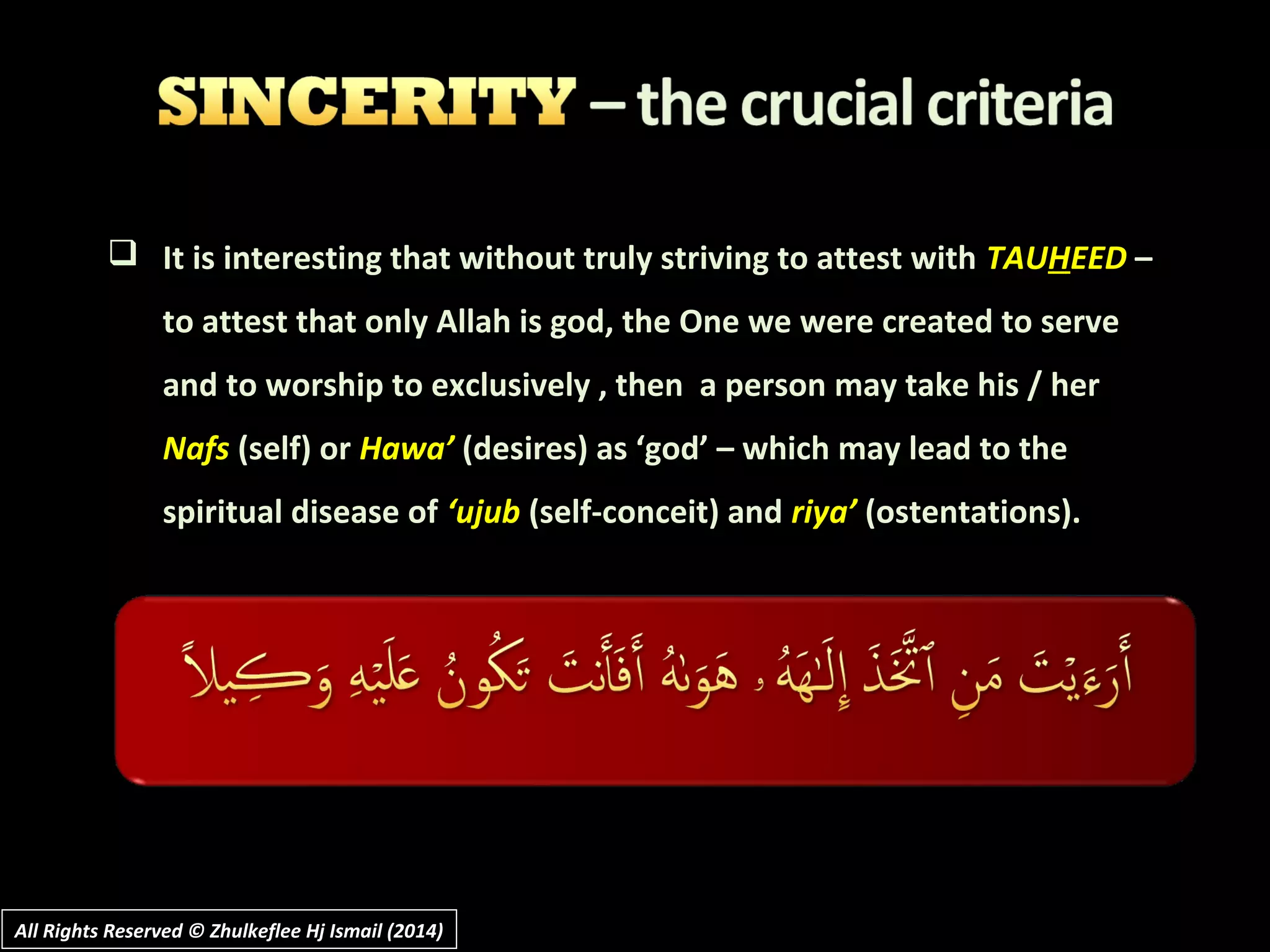  It is interesting that without truly striving to attest with TAUHEED –
to attest that only Allah is god, the One we were created to serve
and to worship to exclusively , then a person may take his / her
Nafs (self) or Hawa’ (desires) as ‘god’ – which may lead to the
spiritual disease of ‘ujub (self-conceit) and riya’ (ostentations).
All Rights Reserved © Zhulkeflee Hj Ismail (2014)All Rights Reserved © Zhulkeflee Hj Ismail (2014)
 