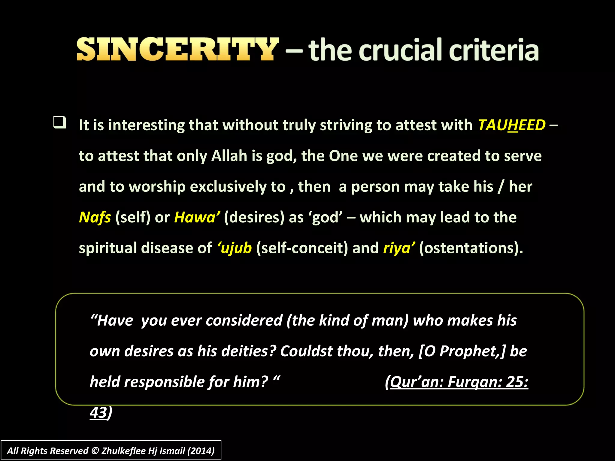  It is interesting that without truly striving to attest with TAUHEED –
to attest that only Allah is god, the One we were created to serve
and to worship exclusively to , then a person may take his / her
Nafs (self) or Hawa’ (desires) as ‘god’ – which may lead to the
spiritual disease of ‘ujub (self-conceit) and riya’ (ostentations).
““Have you ever considered (the kind of man) who makes hisHave you ever considered (the kind of man) who makes his
own desires as his deitiesown desires as his deities? Couldst thou, then, [O Prophet,] be? Couldst thou, then, [O Prophet,] be
held responsible for him? “held responsible for him? “ ((Qur’an: Furqan: 25:Qur’an: Furqan: 25:
4343))
All Rights Reserved © Zhulkeflee Hj Ismail (2014)All Rights Reserved © Zhulkeflee Hj Ismail (2014)
 