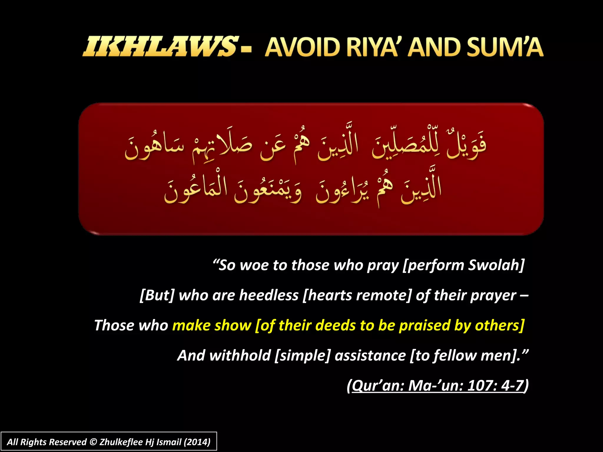 ““So woe to those who pray [perform Swolah]So woe to those who pray [perform Swolah]
[But] who are heedless [hearts remote] of their prayer –[But] who are heedless [hearts remote] of their prayer –
Those whoThose who make show [of their deeds to be praised by others]make show [of their deeds to be praised by others]
And withhold [simple] assistance [to fellow men].”And withhold [simple] assistance [to fellow men].”
((Qur’an: Ma-’un: 107: 4-7Qur’an: Ma-’un: 107: 4-7))
All Rights Reserved © Zhulkeflee Hj Ismail (2014)All Rights Reserved © Zhulkeflee Hj Ismail (2014)
 