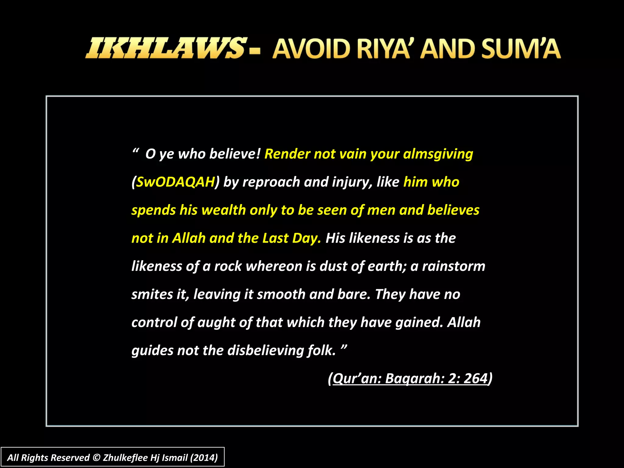 All Rights Reserved © Zhulkeflee Hj Ismail (2014)All Rights Reserved © Zhulkeflee Hj Ismail (2014)
““ O ye who believe!O ye who believe! Render not vain your almsgivingRender not vain your almsgiving
((SwODAQAHSwODAQAH) by reproach and injury, like) by reproach and injury, like him whohim who
spends his wealth only to be seen of men and believesspends his wealth only to be seen of men and believes
not in Allah and the Last Day.not in Allah and the Last Day. His likeness is as theHis likeness is as the
likeness of a rock whereon is dust of earth; a rainstormlikeness of a rock whereon is dust of earth; a rainstorm
smites it, leaving it smooth and bare. They have nosmites it, leaving it smooth and bare. They have no
control of aught of that which they have gained. Allahcontrol of aught of that which they have gained. Allah
guides not the disbelieving folk. ”guides not the disbelieving folk. ”
((Qur’an: Baqarah: 2: 264Qur’an: Baqarah: 2: 264))
 