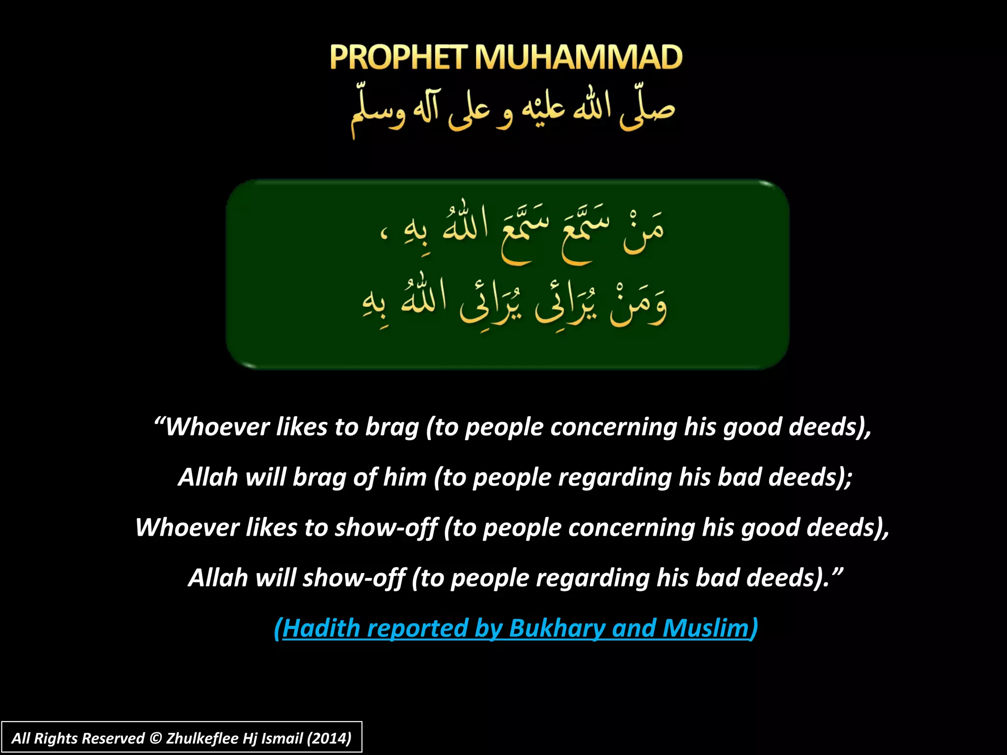 ““Whoever likes to brag (to people concerning his good deeds),Whoever likes to brag (to people concerning his good deeds),
Allah will brag of him (to people regarding his bad deeds);Allah will brag of him (to people regarding his bad deeds);
Whoever likes to show-off (to people concerning his good deeds),Whoever likes to show-off (to people concerning his good deeds),
Allah will show-off (to people regarding his bad deeds).”Allah will show-off (to people regarding his bad deeds).”
((Hadith reported by Bukhary and MuslimHadith reported by Bukhary and Muslim))
All Rights Reserved © Zhulkeflee Hj Ismail (2014)All Rights Reserved © Zhulkeflee Hj Ismail (2014)
 
