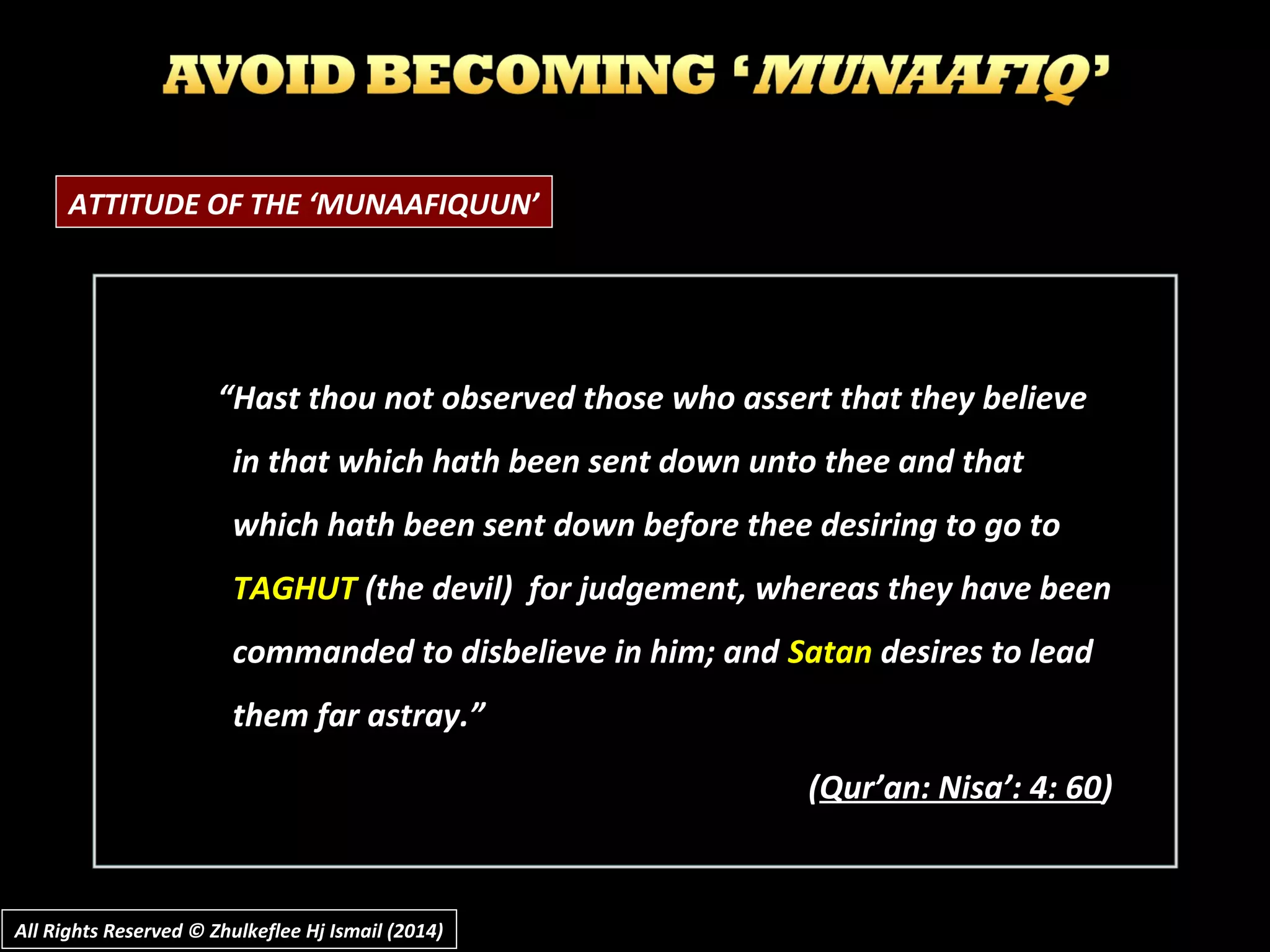 ATTITUDE OF THE ‘MUNAAFIQUUN’
““Hast thou not observed those who assert that they believeHast thou not observed those who assert that they believe
in that which hath been sent down unto thee and thatin that which hath been sent down unto thee and that
which hath been sent down before thee desiring to go towhich hath been sent down before thee desiring to go to
TAGHUTTAGHUT (the devil) for judgement, whereas they have been(the devil) for judgement, whereas they have been
commanded to disbelieve in him; andcommanded to disbelieve in him; and SatanSatan desires to leaddesires to lead
them far astray.”them far astray.”
((Qur’an: Nisa’: 4: 60Qur’an: Nisa’: 4: 60))
All Rights Reserved © Zhulkeflee Hj Ismail (2014)All Rights Reserved © Zhulkeflee Hj Ismail (2014)
 