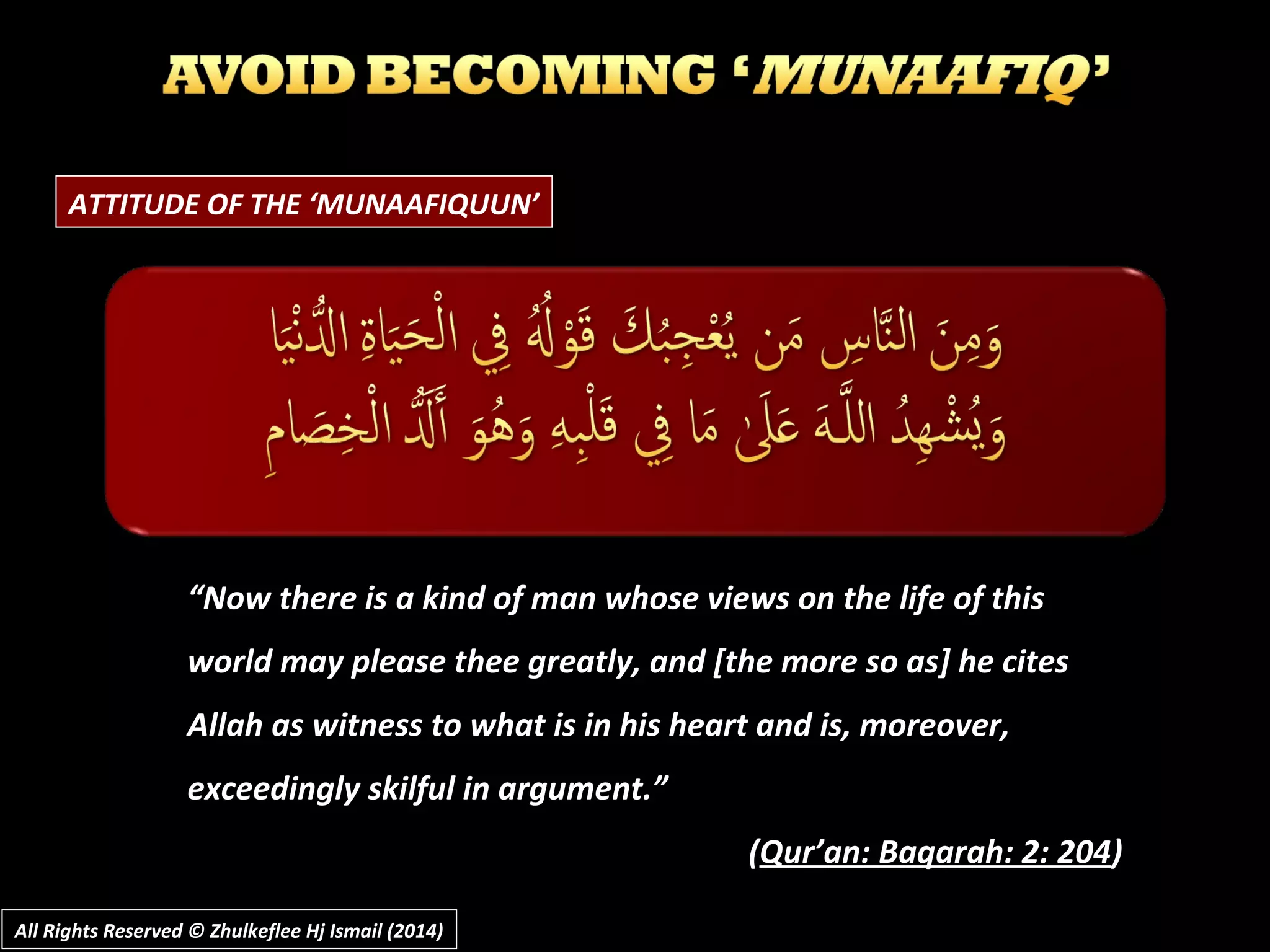ATTITUDE OF THE ‘MUNAAFIQUUN’
““Now there is a kind of man whose views on the life of thisNow there is a kind of man whose views on the life of this
world may please thee greatly, and [the more so as] he citesworld may please thee greatly, and [the more so as] he cites
Allah as witness to what is in his heart and is, moreover,Allah as witness to what is in his heart and is, moreover,
exceedingly skilful in argument.”exceedingly skilful in argument.”
((Qur’an: Baqarah: 2: 204Qur’an: Baqarah: 2: 204))
All Rights Reserved © Zhulkeflee Hj Ismail (2014)All Rights Reserved © Zhulkeflee Hj Ismail (2014)
 