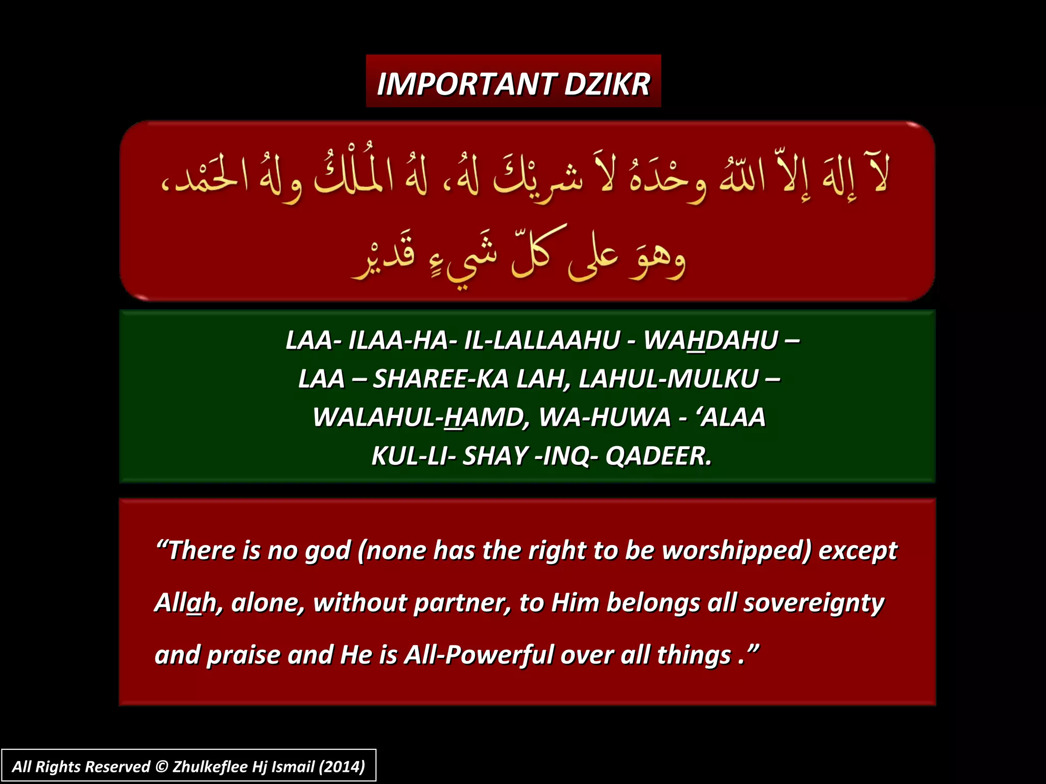 LAA- ILAA-HA- IL-LALLAAHU - WALAA- ILAA-HA- IL-LALLAAHU - WAHHDAHU –DAHU –
LAA – SHAREE-KA LAH, LAHUL-MULKU –LAA – SHAREE-KA LAH, LAHUL-MULKU –
WALAHUL-WALAHUL-HHAMD, WA-HUWA - ‘ALAAAMD, WA-HUWA - ‘ALAA
KUL-LI- SHAY -INQ- QADEER.KUL-LI- SHAY -INQ- QADEER.
““There is no god (none has the right to be worshipped) exceptThere is no god (none has the right to be worshipped) except
AllAllaah, alone, without partner, to Him belongs all sovereigntyh, alone, without partner, to Him belongs all sovereignty
and praise and He is All-Powerful over all things .”and praise and He is All-Powerful over all things .”
IMPORTANT DZIKRIMPORTANT DZIKR
All Rights Reserved © Zhulkeflee Hj Ismail (2014)All Rights Reserved © Zhulkeflee Hj Ismail (2014)
 