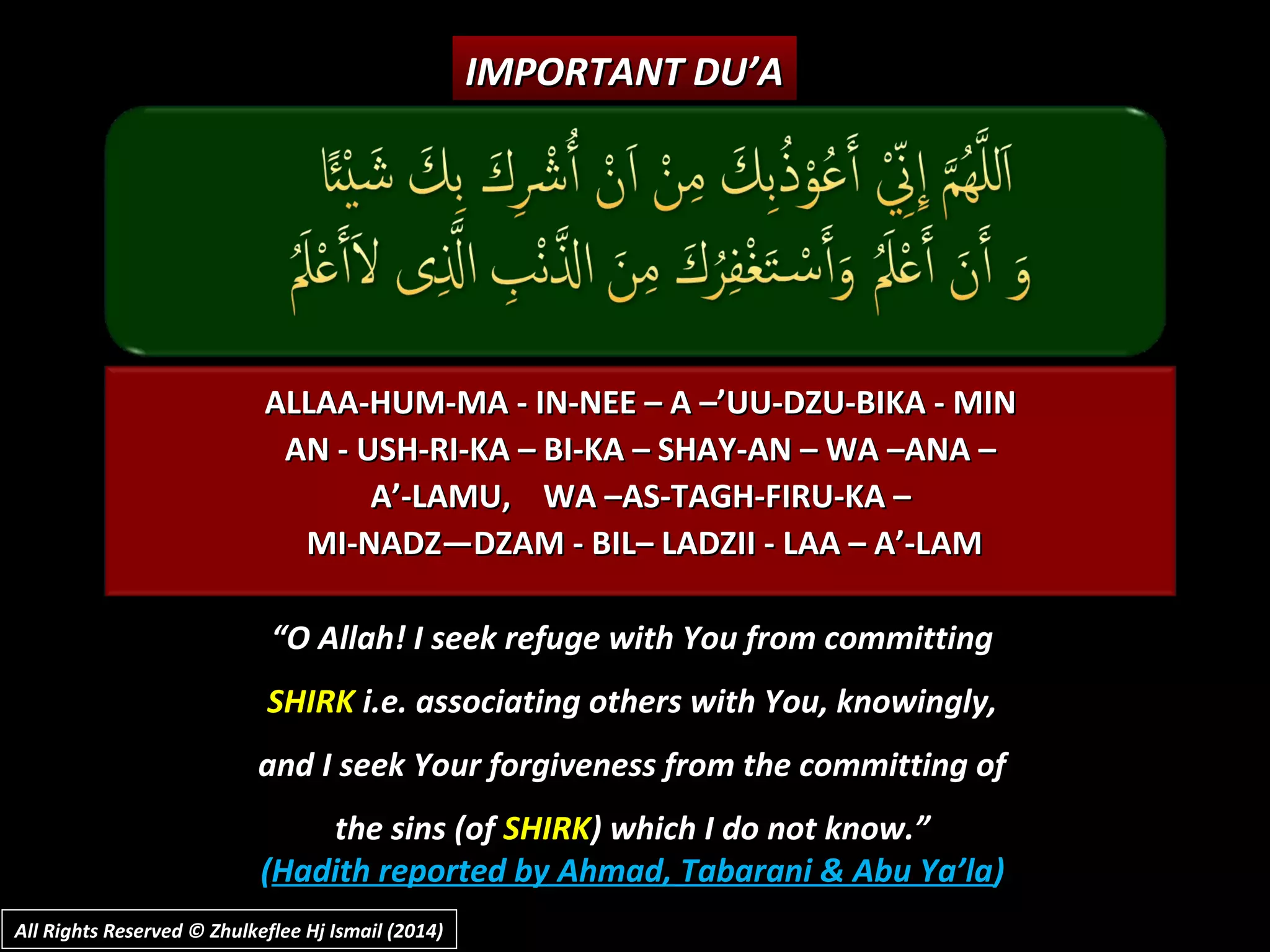 ALLAA-HUM-MA - IN-NEE – A –’UU-DZU-BIKA - MINALLAA-HUM-MA - IN-NEE – A –’UU-DZU-BIKA - MIN
AN - USH-RI-KA – BI-KA – SHAY-AN – WA –ANA –AN - USH-RI-KA – BI-KA – SHAY-AN – WA –ANA –
A’-LAMU, WA –AS-TAGH-FIRU-KA –A’-LAMU, WA –AS-TAGH-FIRU-KA –
MI-NADZ—DZAM - BIL– LADZII - LAA – A’-LAMMI-NADZ—DZAM - BIL– LADZII - LAA – A’-LAM
““O Allah! I seek refuge with You from committingO Allah! I seek refuge with You from committing
SHIRKSHIRK i.e. associating others with You, knowingly,i.e. associating others with You, knowingly,
and I seek Your forgiveness from the committing ofand I seek Your forgiveness from the committing of
the sins (ofthe sins (of SHIRKSHIRK) which I do not know.”) which I do not know.”
((Hadith reported by Ahmad, Tabarani & Abu Ya’laHadith reported by Ahmad, Tabarani & Abu Ya’la))
IMPORTANT DU’AIMPORTANT DU’A
All Rights Reserved © Zhulkeflee Hj Ismail (2014)All Rights Reserved © Zhulkeflee Hj Ismail (2014)
 