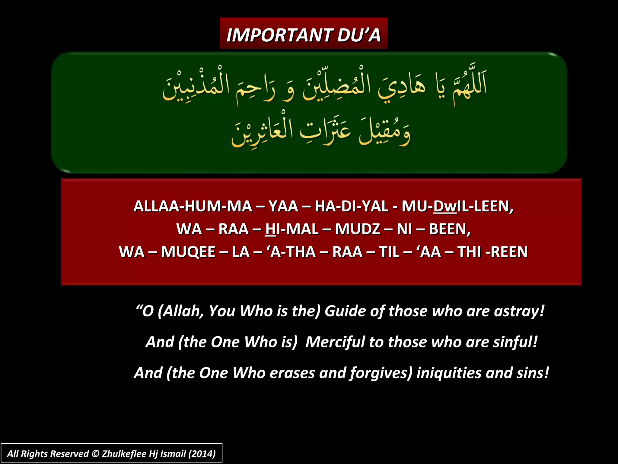 ALLAA-HUM-MA – YAA – HA-DI-YAL - MU-ALLAA-HUM-MA – YAA – HA-DI-YAL - MU-DwDwIL-LEEN,IL-LEEN,
WA – RAA –WA – RAA – HHI-MAL – MUDZ – NI – BEEN,I-MAL – MUDZ – NI – BEEN,
WA – MUQEE – LA – ‘A-THA – RAA – TIL – ‘AA – THI -REENWA – MUQEE – LA – ‘A-THA – RAA – TIL – ‘AA – THI -REEN
IMPORTANT DU’AIMPORTANT DU’A
““O (Allah, You Who is the) Guide of those who are astray!O (Allah, You Who is the) Guide of those who are astray!
And (the One Who is) Merciful to those who are sinful!And (the One Who is) Merciful to those who are sinful!
And (the One Who erases and forgives) iniquities and sins!And (the One Who erases and forgives) iniquities and sins!
All Rights Reserved © Zhulkeflee Hj Ismail (2014)All Rights Reserved © Zhulkeflee Hj Ismail (2014)
 