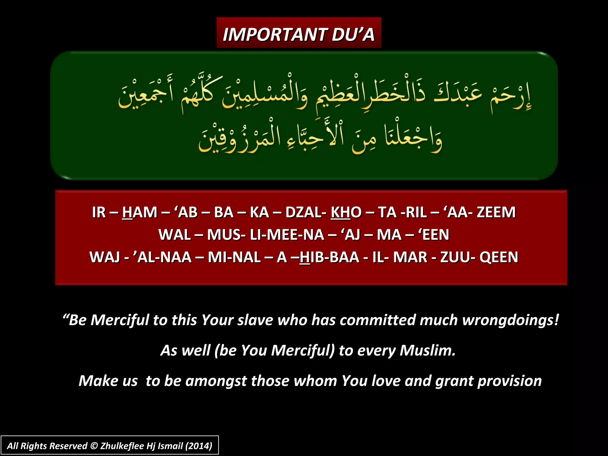 IR –IR – HHAM – ‘AB – BA – KA – DZAL-AM – ‘AB – BA – KA – DZAL- KHKHO – TA -RIL – ‘AA- ZEEMO – TA -RIL – ‘AA- ZEEM
WAL – MUS- LI-MEE-NA – ‘AJ – MA – ‘EENWAL – MUS- LI-MEE-NA – ‘AJ – MA – ‘EEN
WAJ - ’AL-NAA – MI-NAL – A –WAJ - ’AL-NAA – MI-NAL – A –HHIB-BAA - IL- MAR - ZUU- QEENIB-BAA - IL- MAR - ZUU- QEEN
IMPORTANT DU’AIMPORTANT DU’A
““Be Merciful to this Your slave who has committed much wrongdoings!Be Merciful to this Your slave who has committed much wrongdoings!
As well (be You Merciful) to every Muslim.As well (be You Merciful) to every Muslim.
Make us to be amongst those whom You love and grant provisionMake us to be amongst those whom You love and grant provision
All Rights Reserved © Zhulkeflee Hj Ismail (2014)All Rights Reserved © Zhulkeflee Hj Ismail (2014)
 