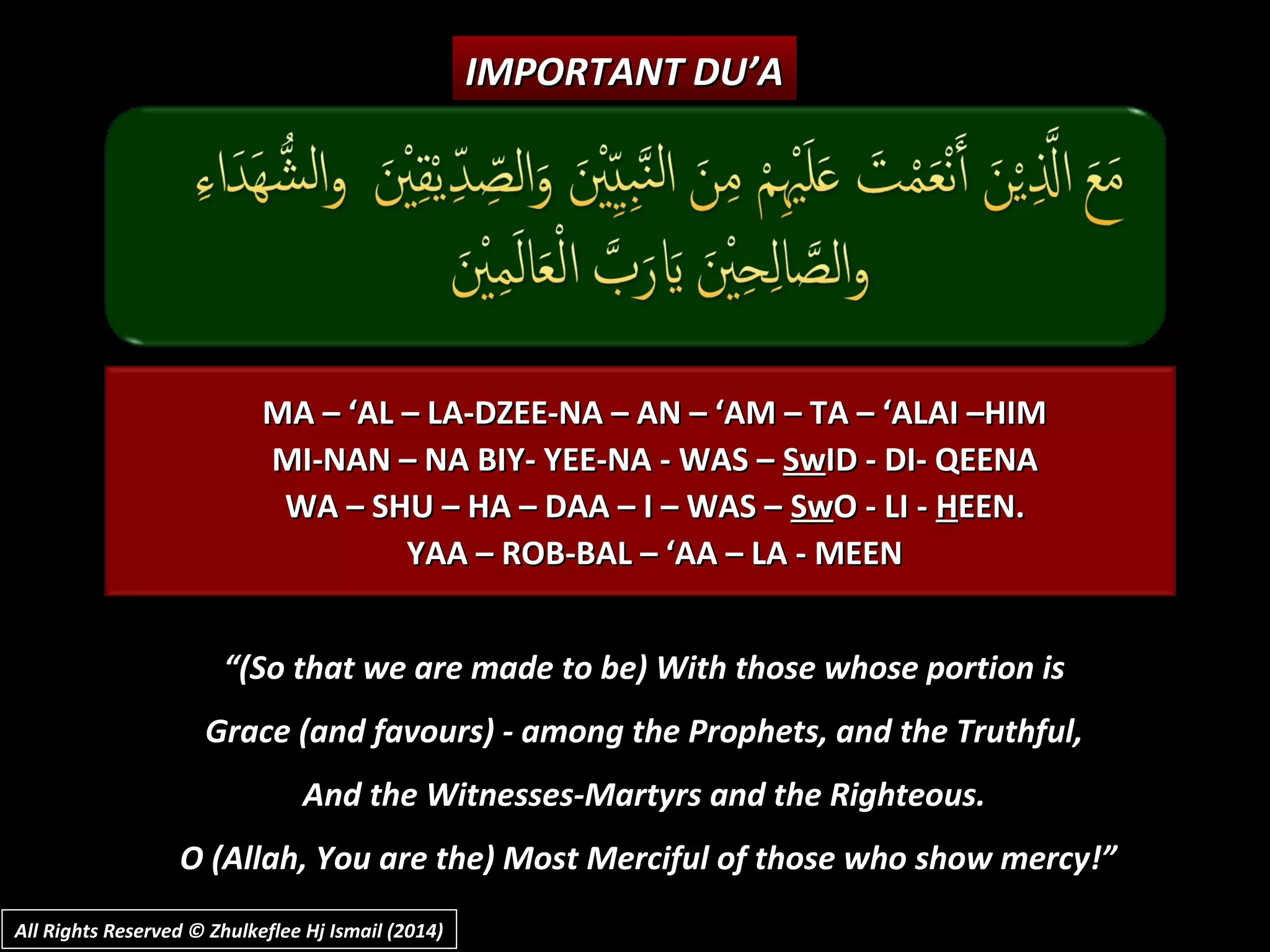 MA – ‘AL – LA-DZEE-NA – AN – ‘AM – TA – ‘ALAI –HIMMA – ‘AL – LA-DZEE-NA – AN – ‘AM – TA – ‘ALAI –HIM
MI-NAN – NA BIY- YEE-NA - WAS –MI-NAN – NA BIY- YEE-NA - WAS – SwSwID - DI- QEENAID - DI- QEENA
WA – SHU – HA – DAA – I – WAS –WA – SHU – HA – DAA – I – WAS – SwSwO - LI -O - LI - HHEEN.EEN.
YAA – ROB-BAL – ‘AA – LA - MEENYAA – ROB-BAL – ‘AA – LA - MEEN
IMPORTANT DU’AIMPORTANT DU’A
““(So that we are made to be) With those whose portion is(So that we are made to be) With those whose portion is
Grace (and favours) - among the Prophets, and the Truthful,Grace (and favours) - among the Prophets, and the Truthful,
And the Witnesses-Martyrs and the Righteous.And the Witnesses-Martyrs and the Righteous.
O (Allah, You are the) Most Merciful of those who show mercy!”O (Allah, You are the) Most Merciful of those who show mercy!”
All Rights Reserved © Zhulkeflee Hj Ismail (2014)All Rights Reserved © Zhulkeflee Hj Ismail (2014)
 